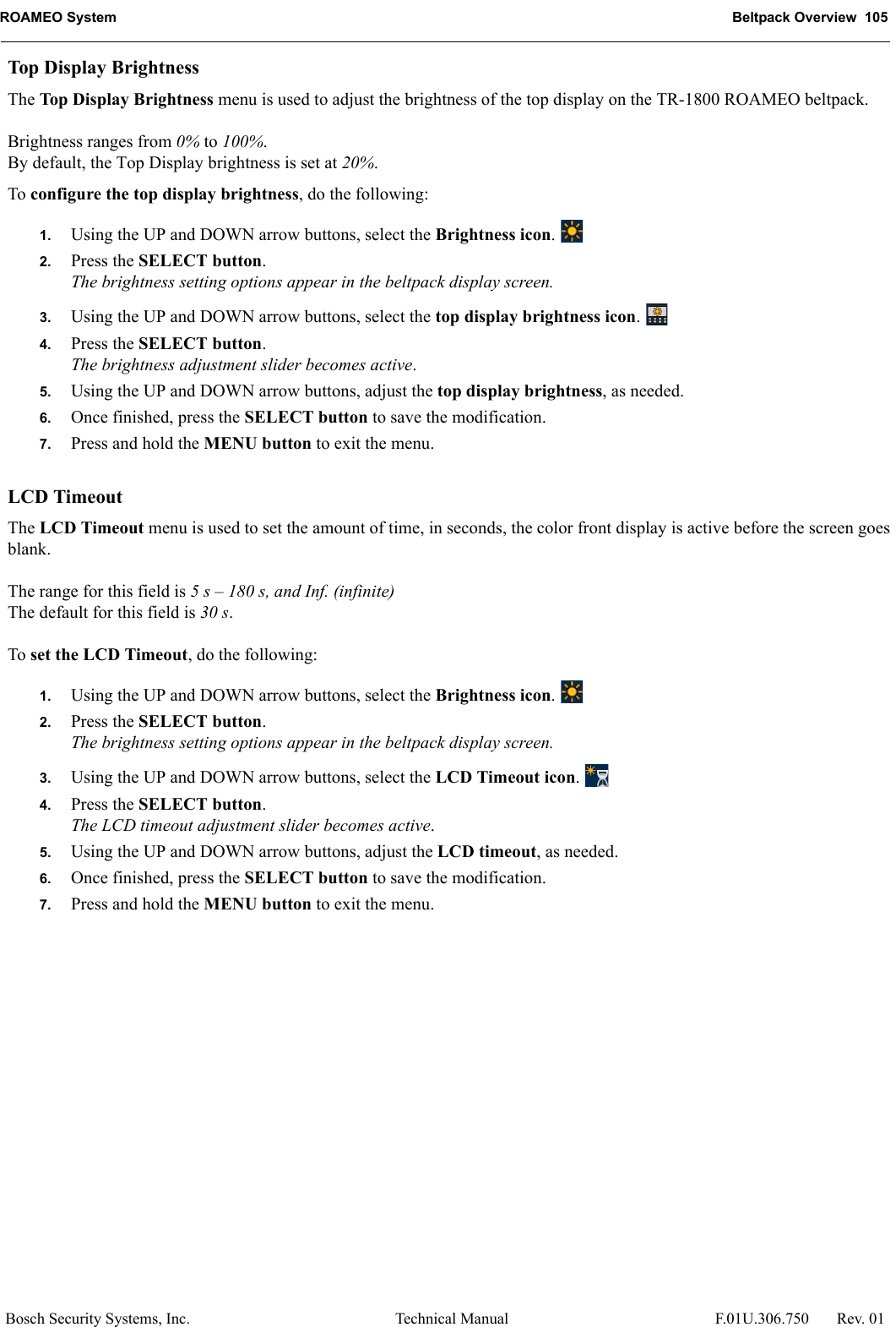 ROAMEO System Beltpack Overview  105Bosch Security Systems, Inc. Technical Manual  F.01U.306.750 Rev. 01Top Display BrightnessThe Top Display Brightness menu is used to adjust the brightness of the top display on the TR-1800 ROAMEO beltpack.Brightness ranges from 0% to 100%.By default, the Top Display brightness is set at 20%.To configure the top display brightness, do the following:1. Using the UP and DOWN arrow buttons, select the Brightness icon. 2. Press the SELECT button.The brightness setting options appear in the beltpack display screen.3. Using the UP and DOWN arrow buttons, select the top display brightness icon. 4. Press the SELECT button.The brightness adjustment slider becomes active.5. Using the UP and DOWN arrow buttons, adjust the top display brightness, as needed.6. Once finished, press the SELECT button to save the modification.7. Press and hold the MENU button to exit the menu.LCD TimeoutThe LCD Timeout menu is used to set the amount of time, in seconds, the color front display is active before the screen goes blank.The range for this field is 5 s – 180 s, and Inf. (infinite)The default for this field is 30 s.To set the LCD Timeout, do the following:1. Using the UP and DOWN arrow buttons, select the Brightness icon. 2. Press the SELECT button.The brightness setting options appear in the beltpack display screen.3. Using the UP and DOWN arrow buttons, select the LCD Timeout icon. 4. Press the SELECT button.The LCD timeout adjustment slider becomes active.5. Using the UP and DOWN arrow buttons, adjust the LCD timeout, as needed.6. Once finished, press the SELECT button to save the modification.7. Press and hold the MENU button to exit the menu.