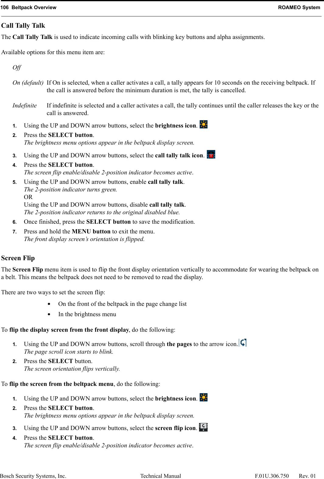 106  Beltpack Overview ROAMEO SystemBosch Security Systems, Inc. Technical Manual  F.01U.306.750 Rev. 01Call Tally TalkThe Call Tally Talk is used to indicate incoming calls with blinking key buttons and alpha assignments. Available options for this menu item are:OffOn (default) If On is selected, when a caller activates a call, a tally appears for 10 seconds on the receiving beltpack. If the call is answered before the minimum duration is met, the tally is cancelled. Indefinite If indefinite is selected and a caller activates a call, the tally continues until the caller releases the key or the call is answered.1. Using the UP and DOWN arrow buttons, select the brightness icon. 2. Press the SELECT button.The brightness menu options appear in the beltpack display screen.3. Using the UP and DOWN arrow buttons, select the call tally talk icon. 4. Press the SELECT button.The screen flip enable/disable 2-position indicator becomes active.5. Using the UP and DOWN arrow buttons, enable call tally talk.The 2-position indicator turns green.ORUsing the UP and DOWN arrow buttons, disable call tally talk.The 2-position indicator returns to the original disabled blue.6. Once finished, press the SELECT button to save the modification.7. Press and hold the MENU button to exit the menu.The front display screen’s orientation is flipped.Screen FlipThe Screen Flip menu item is used to flip the front display orientation vertically to accommodate for wearing the beltpack on a belt. This means the beltpack does not need to be removed to read the display.There are two ways to set the screen flip:•On the front of the beltpack in the page change list•In the brightness menuTo flip the display screen from the front display, do the following:1. Using the UP and DOWN arrow buttons, scroll through the pages to the arrow icon.The page scroll icon starts to blink.2. Press the SELECT button.The screen orientation flips vertically.To flip the screen from the beltpack menu, do the following:1. Using the UP and DOWN arrow buttons, select the brightness icon. 2. Press the SELECT button.The brightness menu options appear in the beltpack display screen.3. Using the UP and DOWN arrow buttons, select the screen flip icon. 4. Press the SELECT button.The screen flip enable/disable 2-position indicator becomes active.