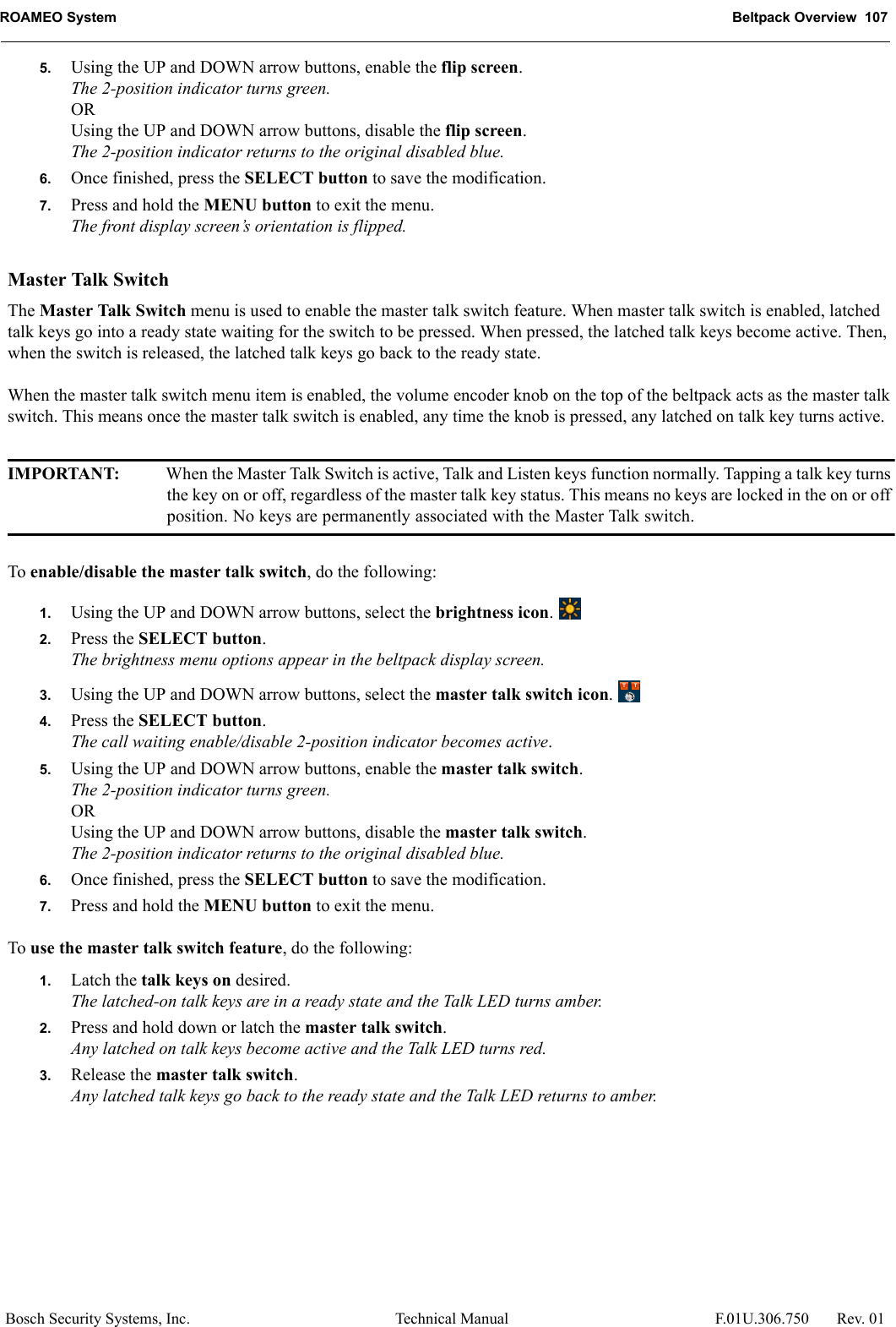 ROAMEO System Beltpack Overview  107Bosch Security Systems, Inc. Technical Manual  F.01U.306.750 Rev. 015. Using the UP and DOWN arrow buttons, enable the flip screen.The 2-position indicator turns green.ORUsing the UP and DOWN arrow buttons, disable the flip screen.The 2-position indicator returns to the original disabled blue.6. Once finished, press the SELECT button to save the modification.7. Press and hold the MENU button to exit the menu.The front display screen’s orientation is flipped.Master Talk SwitchThe Master Talk Switch menu is used to enable the master talk switch feature. When master talk switch is enabled, latched talk keys go into a ready state waiting for the switch to be pressed. When pressed, the latched talk keys become active. Then, when the switch is released, the latched talk keys go back to the ready state.When the master talk switch menu item is enabled, the volume encoder knob on the top of the beltpack acts as the master talk switch. This means once the master talk switch is enabled, any time the knob is pressed, any latched on talk key turns active.IMPORTANT: When the Master Talk Switch is active, Talk and Listen keys function normally. Tapping a talk key turns the key on or off, regardless of the master talk key status. This means no keys are locked in the on or off position. No keys are permanently associated with the Master Talk switch.To enable/disable the master talk switch, do the following:1. Using the UP and DOWN arrow buttons, select the brightness icon. 2. Press the SELECT button.The brightness menu options appear in the beltpack display screen.3. Using the UP and DOWN arrow buttons, select the master talk switch icon. 4. Press the SELECT button.The call waiting enable/disable 2-position indicator becomes active.5. Using the UP and DOWN arrow buttons, enable the master talk switch.The 2-position indicator turns green.ORUsing the UP and DOWN arrow buttons, disable the master talk switch.The 2-position indicator returns to the original disabled blue.6. Once finished, press the SELECT button to save the modification.7. Press and hold the MENU button to exit the menu.To use the master talk switch feature, do the following:1. Latch the talk keys on desired.The latched-on talk keys are in a ready state and the Talk LED turns amber.2. Press and hold down or latch the master talk switch.Any latched on talk keys become active and the Talk LED turns red.3. Release the master talk switch.Any latched talk keys go back to the ready state and the Talk LED returns to amber.