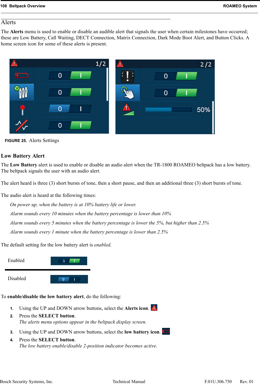 108  Beltpack Overview ROAMEO SystemBosch Security Systems, Inc. Technical Manual  F.01U.306.750 Rev. 01AlertsThe Alerts menu is used to enable or disable an audible alert that signals the user when certain milestones have occurred; these are Low Battery, Call Waiting, DECT Connection, Matrix Connection, Dark Mode Boot Alert, and Button Clicks. A home screen icon for some of these alerts is present.Low Battery AlertThe Low Battery alert is used to enable or disable an audio alert when the TR-1800 ROAMEO beltpack has a low battery. The beltpack signals the user with an audio alert. The alert heard is three (3) short bursts of tone, then a short pause, and then an additional three (3) short bursts of tone.The audio alert is heard at the following times:On power up, when the battery is at 10% battery life or lower.Alarm sounds every 10 minutes when the battery percentage is lower than 10%Alarm sounds every 5 minutes when the battery percentage is lower the 5%, but higher than 2.5%Alarm sounds every 1 minute when the battery percentage is lower than 2.5%The default setting for the low battery alert is enabled.To enable/disable the low battery alert, do the following:1. Using the UP and DOWN arrow buttons, select the Alerts icon. 2. Press the SELECT button.The alerts menu options appear in the beltpack display screen.3. Using the UP and DOWN arrow buttons, select the low battery icon. 4. Press the SELECT button.The low battery enable/disable 2-position indicator becomes active.FIGURE 25. Alerts SettingsEnabledDisabled