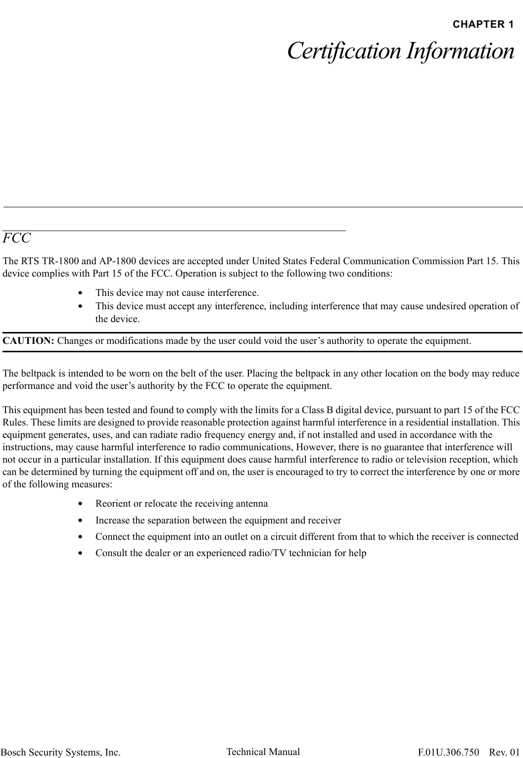 Bosch Security Systems, Inc. Technical Manual  F.01U.306.750 Rev. 01CHAPTER 1Certification InformationFCCThe RTS TR-1800 and AP-1800 devices are accepted under United States Federal Communication Commission Part 15. This device complies with Part 15 of the FCC. Operation is subject to the following two conditions:•This device may not cause interference.•This device must accept any interference, including interference that may cause undesired operation of the device.CAUTION: Changes or modifications made by the user could void the user’s authority to operate the equipment.The beltpack is intended to be worn on the belt of the user. Placing the beltpack in any other location on the body may reduce performance and void the user’s authority by the FCC to operate the equipment.This equipment has been tested and found to comply with the limits for a Class B digital device, pursuant to part 15 of the FCC Rules. These limits are designed to provide reasonable protection against harmful interference in a residential installation. This equipment generates, uses, and can radiate radio frequency energy and, if not installed and used in accordance with the instructions, may cause harmful interference to radio communications, However, there is no guarantee that interference will not occur in a particular installation. If this equipment does cause harmful interference to radio or television reception, which can be determined by turning the equipment off and on, the user is encouraged to try to correct the interference by one or more of the following measures:•Reorient or relocate the receiving antenna•Increase the separation between the equipment and receiver•Connect the equipment into an outlet on a circuit different from that to which the receiver is connected•Consult the dealer or an experienced radio/TV technician for help