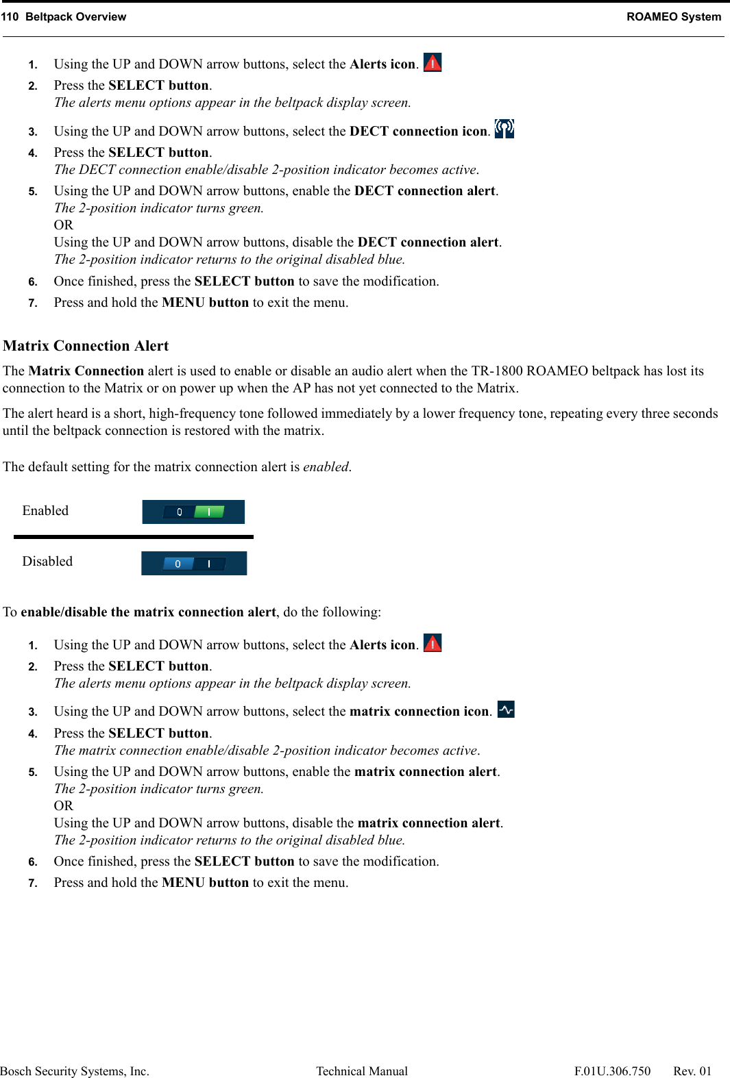 110  Beltpack Overview ROAMEO SystemBosch Security Systems, Inc. Technical Manual  F.01U.306.750 Rev. 011. Using the UP and DOWN arrow buttons, select the Alerts icon. 2. Press the SELECT button.The alerts menu options appear in the beltpack display screen.3. Using the UP and DOWN arrow buttons, select the DECT connection icon. 4. Press the SELECT button.The DECT connection enable/disable 2-position indicator becomes active.5. Using the UP and DOWN arrow buttons, enable the DECT connection alert.The 2-position indicator turns green.ORUsing the UP and DOWN arrow buttons, disable the DECT connection alert.The 2-position indicator returns to the original disabled blue.6. Once finished, press the SELECT button to save the modification.7. Press and hold the MENU button to exit the menu.Matrix Connection AlertThe Matrix Connection alert is used to enable or disable an audio alert when the TR-1800 ROAMEO beltpack has lost its connection to the Matrix or on power up when the AP has not yet connected to the Matrix.The alert heard is a short, high-frequency tone followed immediately by a lower frequency tone, repeating every three seconds until the beltpack connection is restored with the matrix.The default setting for the matrix connection alert is enabled.To enable/disable the matrix connection alert, do the following:1. Using the UP and DOWN arrow buttons, select the Alerts icon. 2. Press the SELECT button.The alerts menu options appear in the beltpack display screen.3. Using the UP and DOWN arrow buttons, select the matrix connection icon. 4. Press the SELECT button.The matrix connection enable/disable 2-position indicator becomes active.5. Using the UP and DOWN arrow buttons, enable the matrix connection alert.The 2-position indicator turns green.ORUsing the UP and DOWN arrow buttons, disable the matrix connection alert.The 2-position indicator returns to the original disabled blue.6. Once finished, press the SELECT button to save the modification.7. Press and hold the MENU button to exit the menu.EnabledDisabled