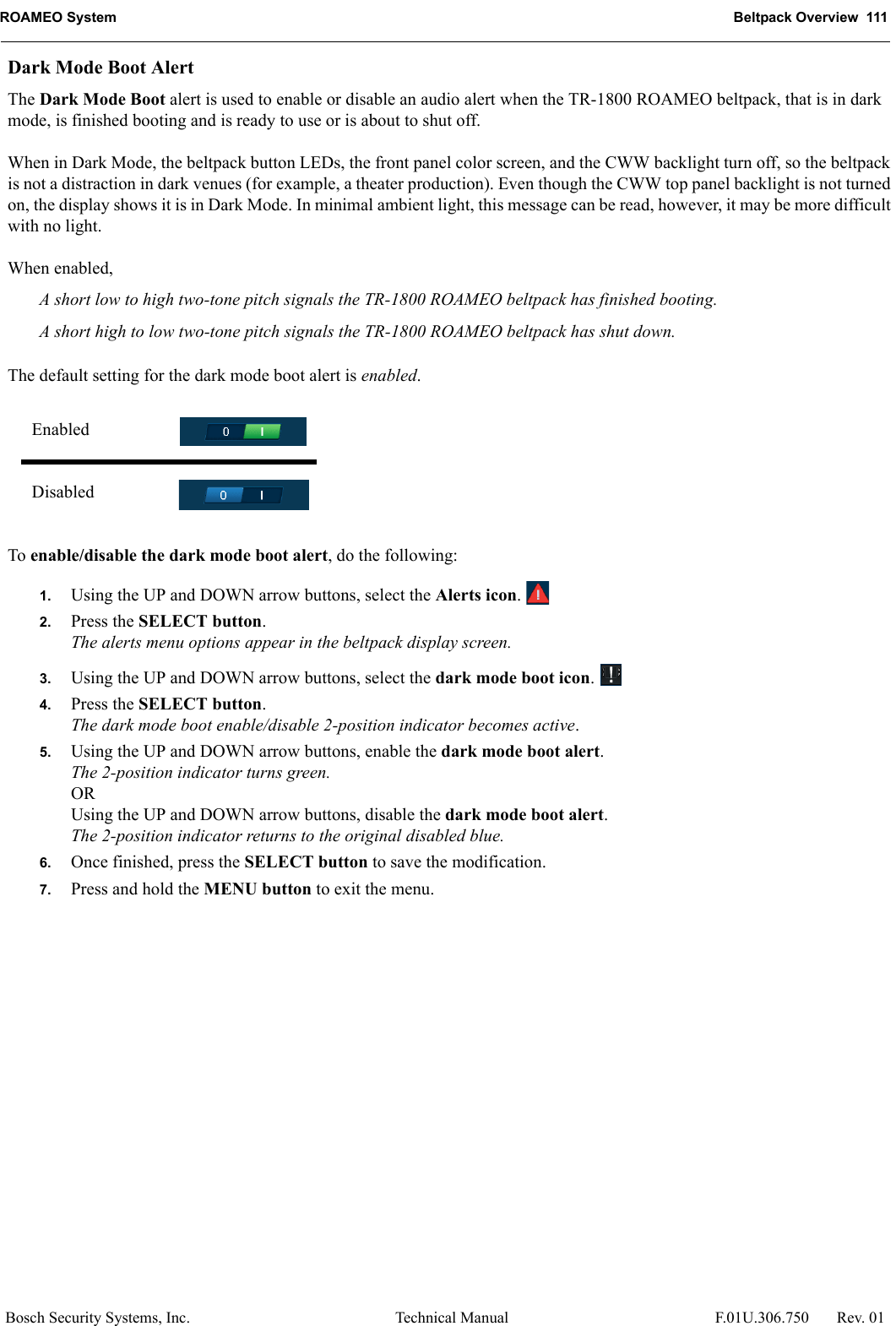 ROAMEO System Beltpack Overview  111Bosch Security Systems, Inc. Technical Manual  F.01U.306.750 Rev. 01Dark Mode Boot AlertThe Dark Mode Boot alert is used to enable or disable an audio alert when the TR-1800 ROAMEO beltpack, that is in dark mode, is finished booting and is ready to use or is about to shut off. When in Dark Mode, the beltpack button LEDs, the front panel color screen, and the CWW backlight turn off, so the beltpack is not a distraction in dark venues (for example, a theater production). Even though the CWW top panel backlight is not turned on, the display shows it is in Dark Mode. In minimal ambient light, this message can be read, however, it may be more difficult with no light.When enabled,A short low to high two-tone pitch signals the TR-1800 ROAMEO beltpack has finished booting.A short high to low two-tone pitch signals the TR-1800 ROAMEO beltpack has shut down.The default setting for the dark mode boot alert is enabled.To enable/disable the dark mode boot alert, do the following:1. Using the UP and DOWN arrow buttons, select the Alerts icon. 2. Press the SELECT button.The alerts menu options appear in the beltpack display screen.3. Using the UP and DOWN arrow buttons, select the dark mode boot icon. 4. Press the SELECT button.The dark mode boot enable/disable 2-position indicator becomes active.5. Using the UP and DOWN arrow buttons, enable the dark mode boot alert.The 2-position indicator turns green.ORUsing the UP and DOWN arrow buttons, disable the dark mode boot alert.The 2-position indicator returns to the original disabled blue.6. Once finished, press the SELECT button to save the modification.7. Press and hold the MENU button to exit the menu.EnabledDisabled