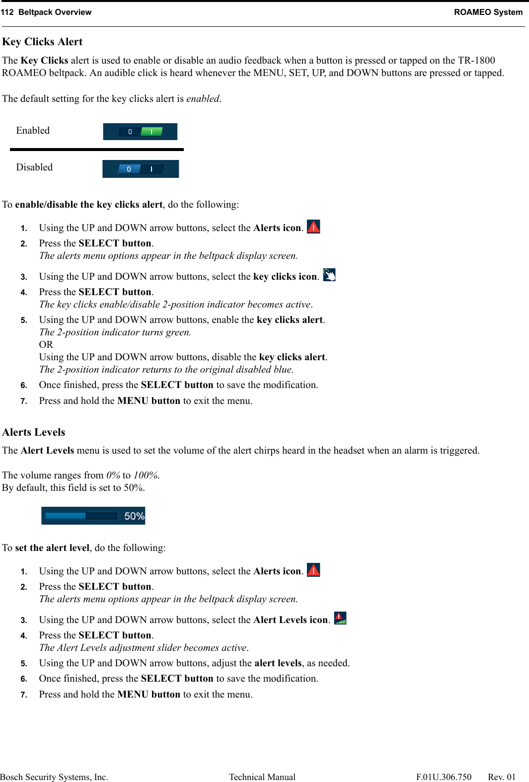 112  Beltpack Overview ROAMEO SystemBosch Security Systems, Inc. Technical Manual  F.01U.306.750 Rev. 01Key Clicks AlertThe Key Clicks alert is used to enable or disable an audio feedback when a button is pressed or tapped on the TR-1800 ROAMEO beltpack. An audible click is heard whenever the MENU, SET, UP, and DOWN buttons are pressed or tapped. The default setting for the key clicks alert is enabled.To enable/disable the key clicks alert, do the following:1. Using the UP and DOWN arrow buttons, select the Alerts icon. 2. Press the SELECT button.The alerts menu options appear in the beltpack display screen.3. Using the UP and DOWN arrow buttons, select the key clicks icon. 4. Press the SELECT button.The key clicks enable/disable 2-position indicator becomes active.5. Using the UP and DOWN arrow buttons, enable the key clicks alert.The 2-position indicator turns green.ORUsing the UP and DOWN arrow buttons, disable the key clicks alert.The 2-position indicator returns to the original disabled blue.6. Once finished, press the SELECT button to save the modification.7. Press and hold the MENU button to exit the menu.Alerts LevelsThe Alert Levels menu is used to set the volume of the alert chirps heard in the headset when an alarm is triggered.The volume ranges from 0% to 100%.By default, this field is set to 50%.To set the alert level, do the following:1. Using the UP and DOWN arrow buttons, select the Alerts icon. 2. Press the SELECT button.The alerts menu options appear in the beltpack display screen.3. Using the UP and DOWN arrow buttons, select the Alert Levels icon. 4. Press the SELECT button.The Alert Levels adjustment slider becomes active.5. Using the UP and DOWN arrow buttons, adjust the alert levels, as needed.6. Once finished, press the SELECT button to save the modification.7. Press and hold the MENU button to exit the menu.EnabledDisabled