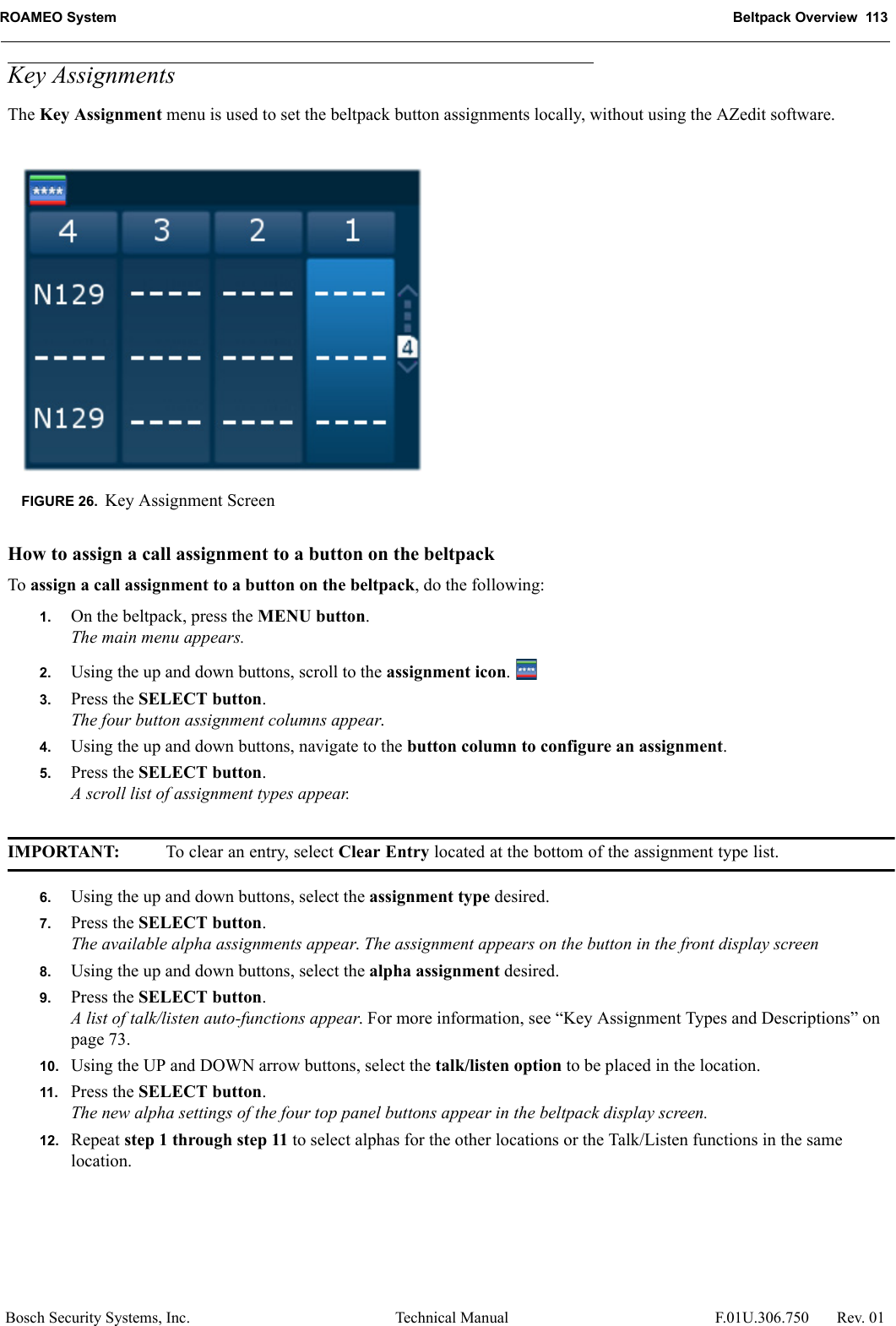 ROAMEO System Beltpack Overview  113Bosch Security Systems, Inc. Technical Manual  F.01U.306.750 Rev. 01Key AssignmentsThe Key Assignment menu is used to set the beltpack button assignments locally, without using the AZedit software.How to assign a call assignment to a button on the beltpackTo assign a call assignment to a button on the beltpack, do the following:1. On the beltpack, press the MENU button.The main menu appears.2. Using the up and down buttons, scroll to the assignment icon. 3. Press the SELECT button.The four button assignment columns appear.4. Using the up and down buttons, navigate to the button column to configure an assignment.5. Press the SELECT button.A scroll list of assignment types appear.IMPORTANT: To clear an entry, select Clear Entry located at the bottom of the assignment type list.6. Using the up and down buttons, select the assignment type desired.7. Press the SELECT button.The available alpha assignments appear. The assignment appears on the button in the front display screen8. Using the up and down buttons, select the alpha assignment desired.9. Press the SELECT button.A list of talk/listen auto-functions appear. For more information, see “Key Assignment Types and Descriptions” on page 73.10. Using the UP and DOWN arrow buttons, select the talk/listen option to be placed in the location.11. Press the SELECT button.The new alpha settings of the four top panel buttons appear in the beltpack display screen.12. Repeat step 1 through step 11 to select alphas for the other locations or the Talk/Listen functions in the same location.FIGURE 26. Key Assignment Screen