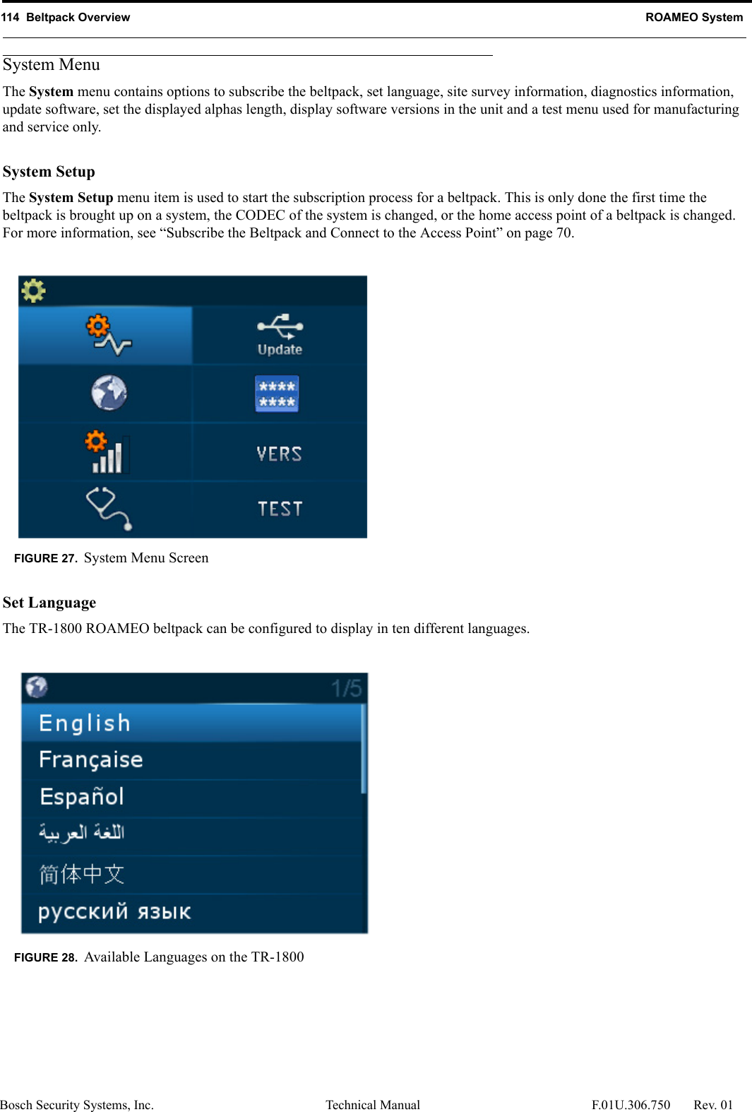 114  Beltpack Overview ROAMEO SystemBosch Security Systems, Inc. Technical Manual  F.01U.306.750 Rev. 01System MenuThe System menu contains options to subscribe the beltpack, set language, site survey information, diagnostics information, update software, set the displayed alphas length, display software versions in the unit and a test menu used for manufacturing and service only.System SetupThe System Setup menu item is used to start the subscription process for a beltpack. This is only done the first time the beltpack is brought up on a system, the CODEC of the system is changed, or the home access point of a beltpack is changed. For more information, see “Subscribe the Beltpack and Connect to the Access Point” on page 70.Set LanguageThe TR-1800 ROAMEO beltpack can be configured to display in ten different languages. FIGURE 27. System Menu ScreenFIGURE 28. Available Languages on the TR-1800
