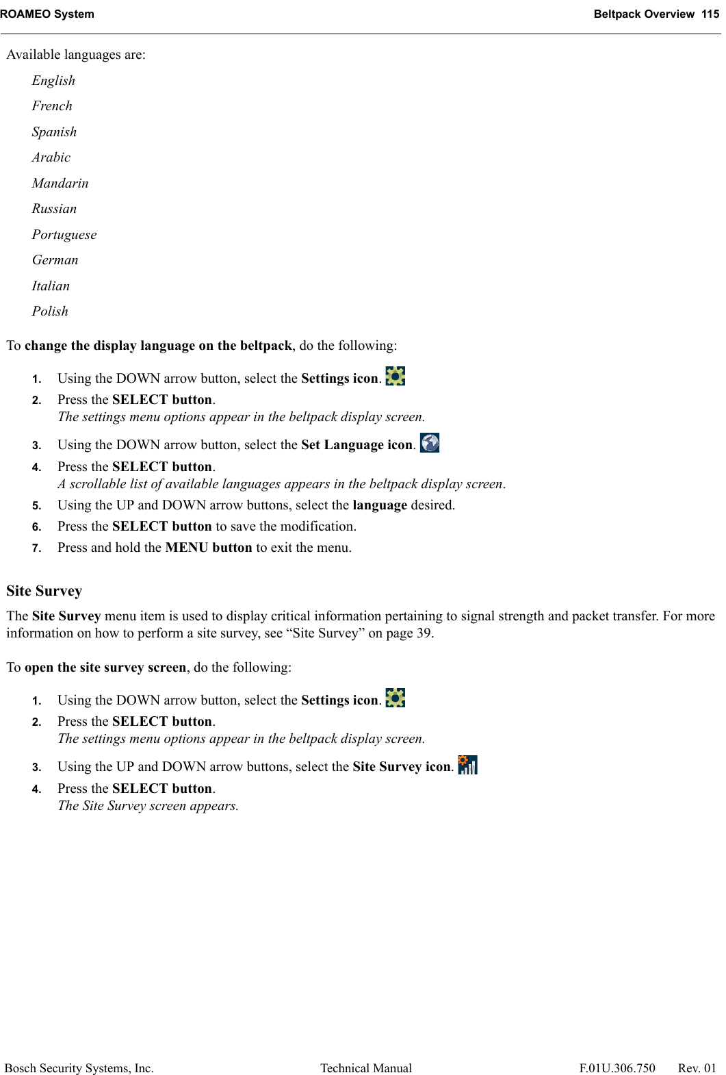 ROAMEO System Beltpack Overview  115Bosch Security Systems, Inc. Technical Manual  F.01U.306.750 Rev. 01Available languages are:EnglishFrenchSpanishArabicMandarinRussianPortugueseGermanItalianPolishTo change the display language on the beltpack, do the following:1. Using the DOWN arrow button, select the Settings icon. 2. Press the SELECT button.The settings menu options appear in the beltpack display screen.3. Using the DOWN arrow button, select the Set Language icon. 4. Press the SELECT button.A scrollable list of available languages appears in the beltpack display screen.5. Using the UP and DOWN arrow buttons, select the language desired.6. Press the SELECT button to save the modification.7. Press and hold the MENU button to exit the menu.Site SurveyThe Site Survey menu item is used to display critical information pertaining to signal strength and packet transfer. For more information on how to perform a site survey, see “Site Survey” on page 39.To open the site survey screen, do the following:1. Using the DOWN arrow button, select the Settings icon. 2. Press the SELECT button.The settings menu options appear in the beltpack display screen.3. Using the UP and DOWN arrow buttons, select the Site Survey icon. 4. Press the SELECT button.The Site Survey screen appears.