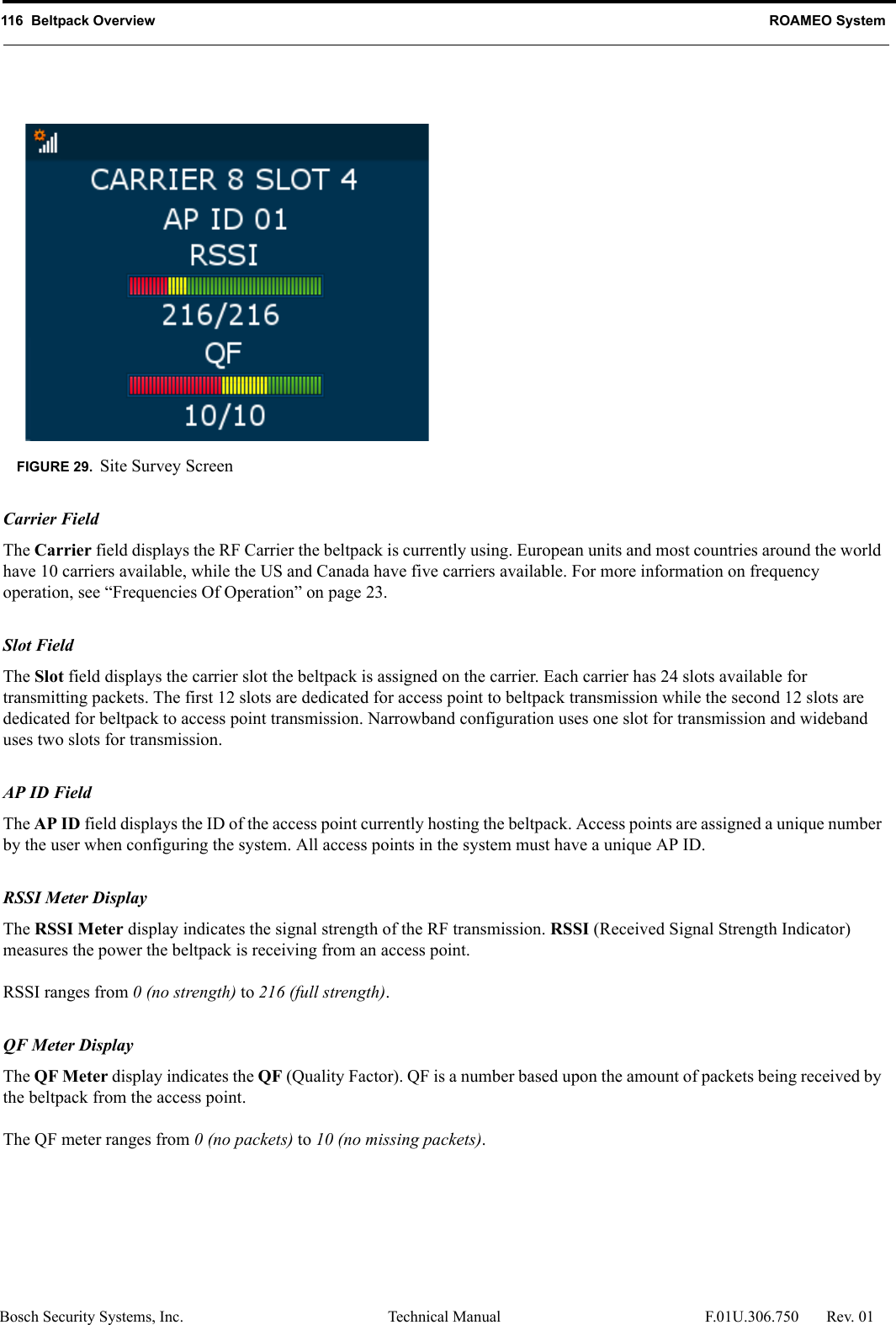 116  Beltpack Overview ROAMEO SystemBosch Security Systems, Inc. Technical Manual  F.01U.306.750 Rev. 01Carrier FieldThe Carrier field displays the RF Carrier the beltpack is currently using. European units and most countries around the world have 10 carriers available, while the US and Canada have five carriers available. For more information on frequency operation, see “Frequencies Of Operation” on page 23.Slot FieldThe Slot field displays the carrier slot the beltpack is assigned on the carrier. Each carrier has 24 slots available for transmitting packets. The first 12 slots are dedicated for access point to beltpack transmission while the second 12 slots are dedicated for beltpack to access point transmission. Narrowband configuration uses one slot for transmission and wideband uses two slots for transmission. AP ID FieldThe AP ID field displays the ID of the access point currently hosting the beltpack. Access points are assigned a unique number by the user when configuring the system. All access points in the system must have a unique AP ID.RSSI Meter DisplayThe RSSI Meter display indicates the signal strength of the RF transmission. RSSI (Received Signal Strength Indicator) measures the power the beltpack is receiving from an access point. RSSI ranges from 0 (no strength) to 216 (full strength).QF Meter DisplayThe QF Meter display indicates the QF (Quality Factor). QF is a number based upon the amount of packets being received by the beltpack from the access point.The QF meter ranges from 0 (no packets) to 10 (no missing packets).FIGURE 29. Site Survey Screen