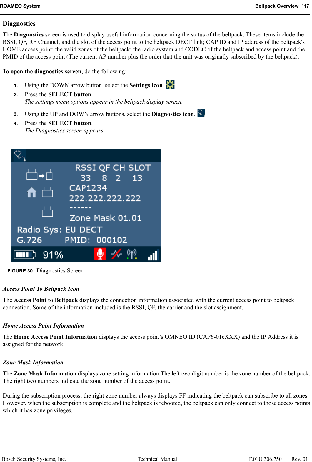 ROAMEO System Beltpack Overview  117Bosch Security Systems, Inc. Technical Manual  F.01U.306.750 Rev. 01DiagnosticsThe Diagnostics screen is used to display useful information concerning the status of the beltpack. These items include the RSSI, QF, RF Channel, and the slot of the access point to the beltpack DECT link; CAP ID and IP address of the beltpack&apos;s HOME access point; the valid zones of the beltpack; the radio system and CODEC of the beltpack and access point and the PMID of the access point (The current AP number plus the order that the unit was originally subscribed by the beltpack).To open the diagnostics screen, do the following:1. Using the DOWN arrow button, select the Settings icon. 2. Press the SELECT button.The settings menu options appear in the beltpack display screen.3. Using the UP and DOWN arrow buttons, select the Diagnostics icon. 4. Press the SELECT button.The Diagnostics screen appears Access Point To Beltpack IconThe Access Point to Beltpack displays the connection information associated with the current access point to beltpack connection. Some of the information included is the RSSI, QF, the carrier and the slot assignment.Home Access Point InformationThe Home Access Point Information displays the access point’s OMNEO ID (CAP6-01cXXX) and the IP Address it is assigned for the network.Zone Mask InformationThe Zone Mask Information displays zone setting information.The left two digit number is the zone number of the beltpack. The right two numbers indicate the zone number of the access point. During the subscription process, the right zone number always displays FF indicating the beltpack can subscribe to all zones. However, when the subscription is complete and the beltpack is rebooted, the beltpack can only connect to those access points which it has zone privileges.FIGURE 30. Diagnostics Screen