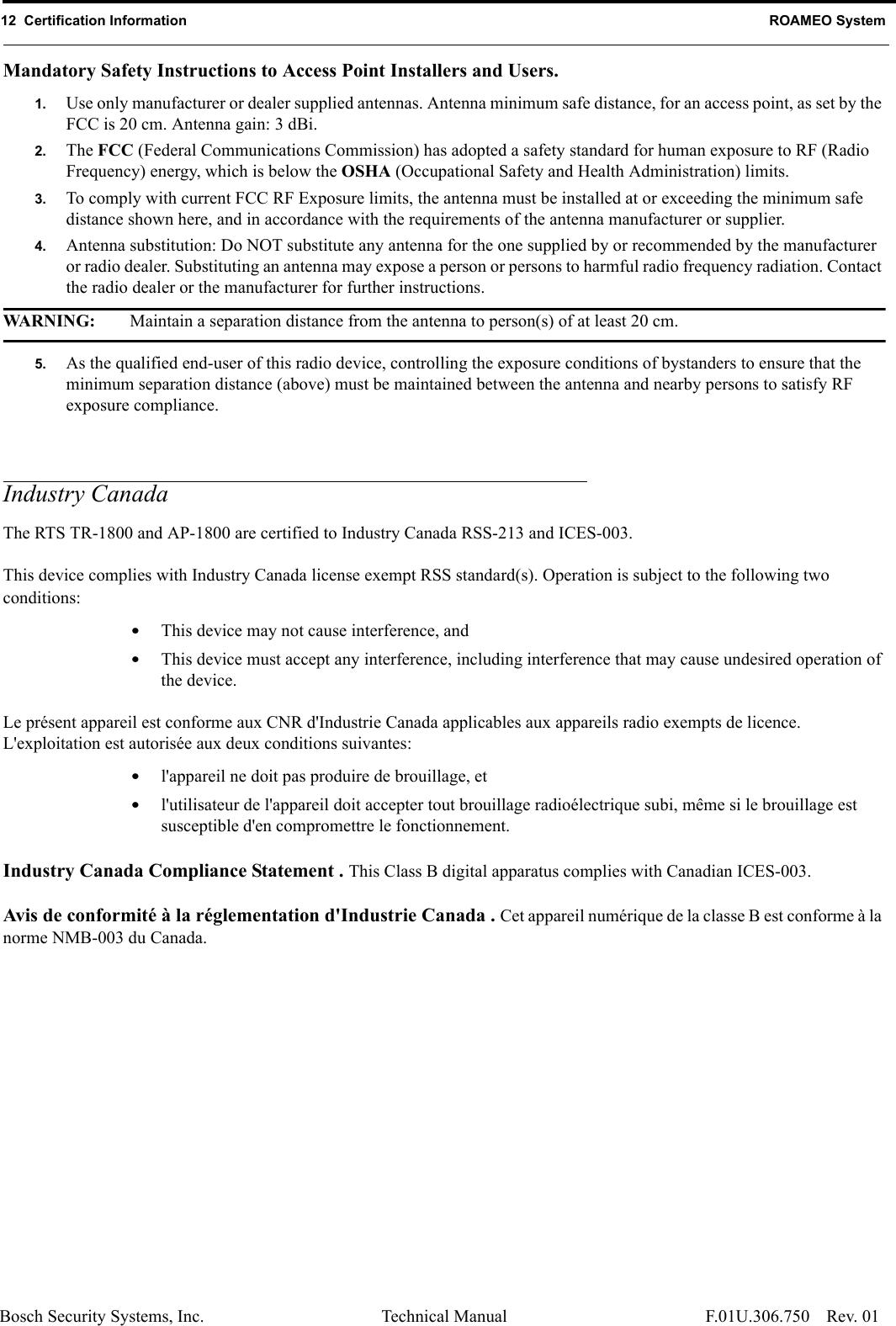 12  Certification Information ROAMEO SystemBosch Security Systems, Inc. Technical Manual  F.01U.306.750 Rev. 01Mandatory Safety Instructions to Access Point Installers and Users. 1. Use only manufacturer or dealer supplied antennas. Antenna minimum safe distance, for an access point, as set by the FCC is 20 cm. Antenna gain: 3 dBi.2. The FCC (Federal Communications Commission) has adopted a safety standard for human exposure to RF (Radio Frequency) energy, which is below the OSHA (Occupational Safety and Health Administration) limits.3. To comply with current FCC RF Exposure limits, the antenna must be installed at or exceeding the minimum safe distance shown here, and in accordance with the requirements of the antenna manufacturer or supplier.4. Antenna substitution: Do NOT substitute any antenna for the one supplied by or recommended by the manufacturer or radio dealer. Substituting an antenna may expose a person or persons to harmful radio frequency radiation. Contact the radio dealer or the manufacturer for further instructions.WARNING: Maintain a separation distance from the antenna to person(s) of at least 20 cm.5. As the qualified end-user of this radio device, controlling the exposure conditions of bystanders to ensure that the minimum separation distance (above) must be maintained between the antenna and nearby persons to satisfy RF exposure compliance.Industry CanadaThe RTS TR-1800 and AP-1800 are certified to Industry Canada RSS-213 and ICES-003.This device complies with Industry Canada license exempt RSS standard(s). Operation is subject to the following two conditions: •This device may not cause interference, and •This device must accept any interference, including interference that may cause undesired operation of the device.Le présent appareil est conforme aux CNR d&apos;Industrie Canada applicables aux appareils radio exempts de licence. L&apos;exploitation est autorisée aux deux conditions suivantes: •l&apos;appareil ne doit pas produire de brouillage, et •l&apos;utilisateur de l&apos;appareil doit accepter tout brouillage radioélectrique subi, même si le brouillage est susceptible d&apos;en compromettre le fonctionnement.Industry Canada Compliance Statement . This Class B digital apparatus complies with Canadian ICES-003.Avis de conformité à la réglementation d&apos;Industrie Canada . Cet appareil numérique de la classe B est conforme à la norme NMB-003 du Canada.