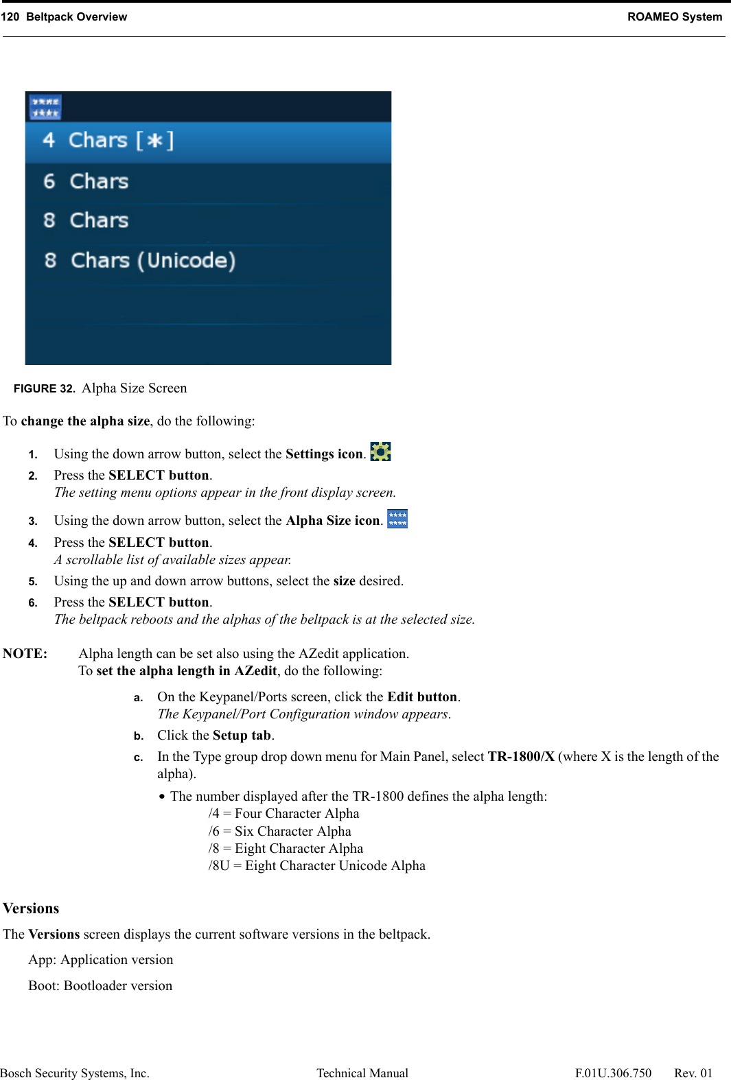 120  Beltpack Overview ROAMEO SystemBosch Security Systems, Inc. Technical Manual  F.01U.306.750 Rev. 01To change the alpha size, do the following:1. Using the down arrow button, select the Settings icon. 2. Press the SELECT button.The setting menu options appear in the front display screen.3. Using the down arrow button, select the Alpha Size icon. 4. Press the SELECT button.A scrollable list of available sizes appear.5. Using the up and down arrow buttons, select the size desired.6. Press the SELECT button.The beltpack reboots and the alphas of the beltpack is at the selected size.NOTE: Alpha length can be set also using the AZedit application.To set the alpha length in AZedit, do the following:a. On the Keypanel/Ports screen, click the Edit button.The Keypanel/Port Configuration window appears.b. Click the Setup tab.c. In the Type group drop down menu for Main Panel, select TR-1800/X (where X is the length of the alpha).•The number displayed after the TR-1800 defines the alpha length:/4 = Four Character Alpha/6 = Six Character Alpha/8 = Eight Character Alpha/8U = Eight Character Unicode AlphaVersionsThe Versions screen displays the current software versions in the beltpack. App: Application versionBoot: Bootloader versionFIGURE 32. Alpha Size Screen
