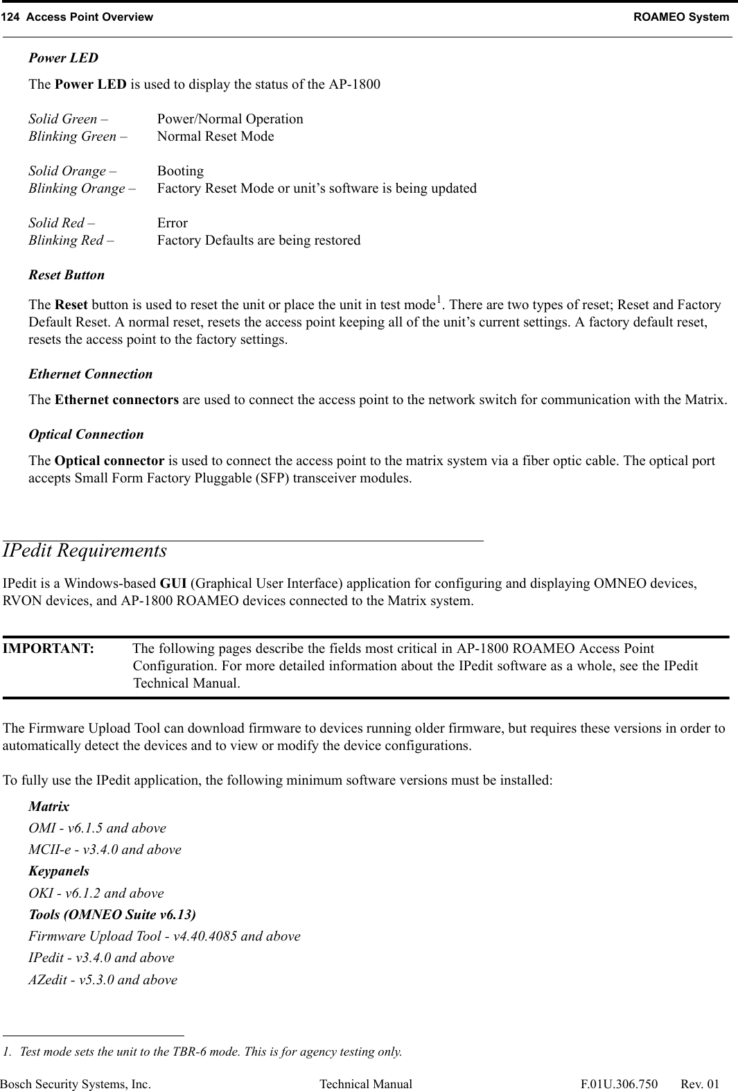 124  Access Point Overview ROAMEO SystemBosch Security Systems, Inc. Technical Manual  F.01U.306.750 Rev. 01Power LEDThe Power LED is used to display the status of the AP-1800Solid Green – Power/Normal OperationBlinking Green – Normal Reset ModeSolid Orange – BootingBlinking Orange – Factory Reset Mode or unit’s software is being updatedSolid Red – ErrorBlinking Red – Factory Defaults are being restoredReset ButtonThe Reset button is used to reset the unit or place the unit in test mode1. There are two types of reset; Reset and Factory Default Reset. A normal reset, resets the access point keeping all of the unit’s current settings. A factory default reset, resets the access point to the factory settings.Ethernet ConnectionThe Ethernet connectors are used to connect the access point to the network switch for communication with the Matrix.Optical ConnectionThe Optical connector is used to connect the access point to the matrix system via a fiber optic cable. The optical port accepts Small Form Factory Pluggable (SFP) transceiver modules.IPedit RequirementsIPedit is a Windows-based GUI (Graphical User Interface) application for configuring and displaying OMNEO devices, RVON devices, and AP-1800 ROAMEO devices connected to the Matrix system. IMPORTANT: The following pages describe the fields most critical in AP-1800 ROAMEO Access Point Configuration. For more detailed information about the IPedit software as a whole, see the IPedit Technical Manual.The Firmware Upload Tool can download firmware to devices running older firmware, but requires these versions in order to automatically detect the devices and to view or modify the device configurations. To fully use the IPedit application, the following minimum software versions must be installed:MatrixOMI - v6.1.5 and aboveMCII-e - v3.4.0 and aboveKeypanels OKI - v6.1.2 and aboveTools (OMNEO Suite v6.13)Firmware Upload Tool - v4.40.4085 and aboveIPedit - v3.4.0 and aboveAZedit - v5.3.0 and above1. Test mode sets the unit to the TBR-6 mode. This is for agency testing only.
