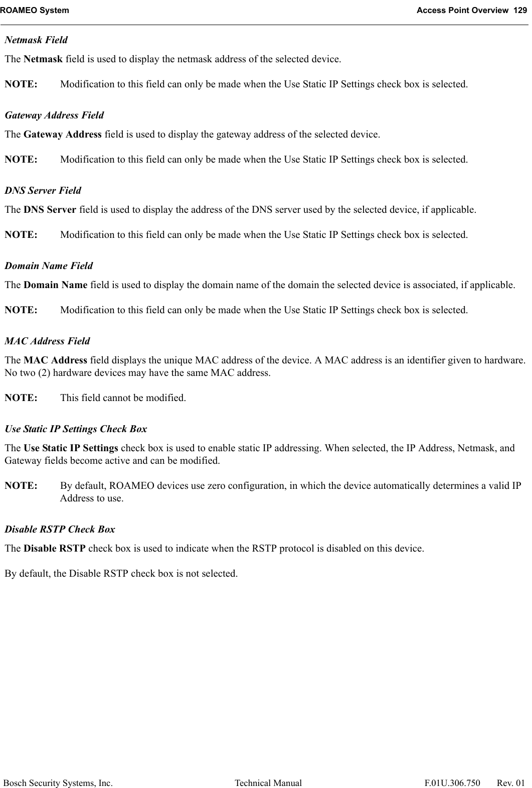 ROAMEO System Access Point Overview  129Bosch Security Systems, Inc. Technical Manual  F.01U.306.750 Rev. 01Netmask FieldThe Netmask field is used to display the netmask address of the selected device. NOTE: Modification to this field can only be made when the Use Static IP Settings check box is selected.Gateway Address FieldThe Gateway Address field is used to display the gateway address of the selected device.NOTE: Modification to this field can only be made when the Use Static IP Settings check box is selected.DNS Server FieldThe DNS Server field is used to display the address of the DNS server used by the selected device, if applicable.NOTE: Modification to this field can only be made when the Use Static IP Settings check box is selected.Domain Name FieldThe Domain Name field is used to display the domain name of the domain the selected device is associated, if applicable.NOTE: Modification to this field can only be made when the Use Static IP Settings check box is selected.MAC Address FieldThe MAC Address field displays the unique MAC address of the device. A MAC address is an identifier given to hardware. No two (2) hardware devices may have the same MAC address.NOTE: This field cannot be modified.Use Static IP Settings Check BoxThe Use Static IP Settings check box is used to enable static IP addressing. When selected, the IP Address, Netmask, and Gateway fields become active and can be modified.NOTE: By default, ROAMEO devices use zero configuration, in which the device automatically determines a valid IP Address to use.Disable RSTP Check BoxThe Disable RSTP check box is used to indicate when the RSTP protocol is disabled on this device.By default, the Disable RSTP check box is not selected.