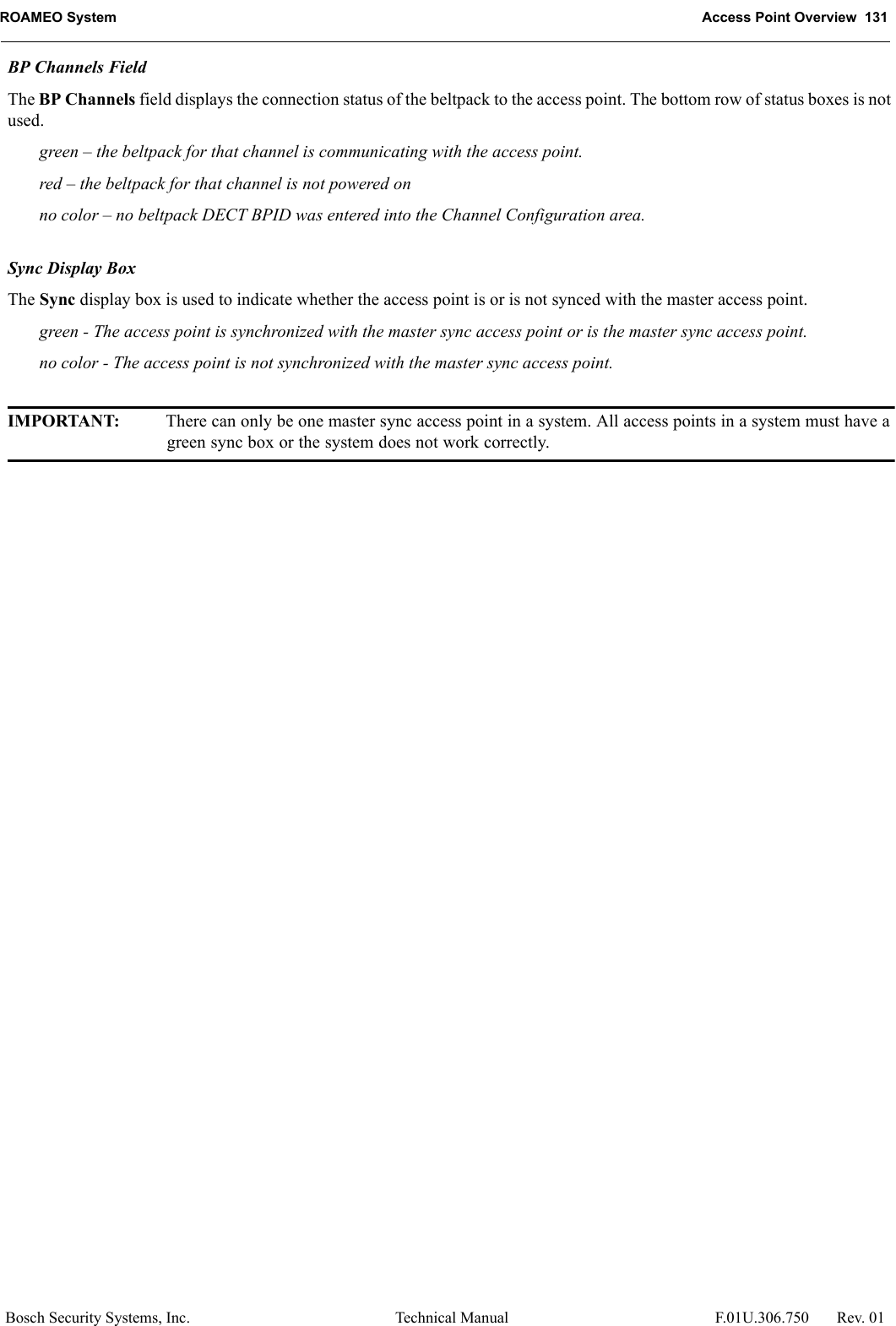 ROAMEO System Access Point Overview  131Bosch Security Systems, Inc. Technical Manual  F.01U.306.750 Rev. 01BP Channels FieldThe BP Channels field displays the connection status of the beltpack to the access point. The bottom row of status boxes is not used.green – the beltpack for that channel is communicating with the access point.red – the beltpack for that channel is not powered onno color – no beltpack DECT BPID was entered into the Channel Configuration area.Sync Display BoxThe Sync display box is used to indicate whether the access point is or is not synced with the master access point.green - The access point is synchronized with the master sync access point or is the master sync access point.no color - The access point is not synchronized with the master sync access point.IMPORTANT: There can only be one master sync access point in a system. All access points in a system must have a green sync box or the system does not work correctly.