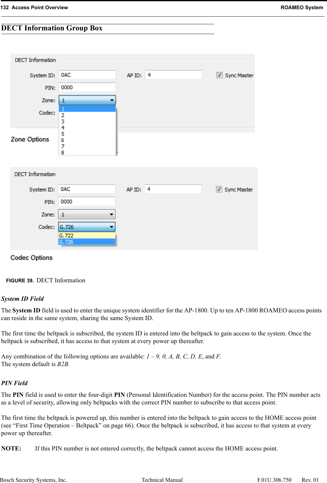132  Access Point Overview ROAMEO SystemBosch Security Systems, Inc. Technical Manual  F.01U.306.750 Rev. 01DECT Information Group BoxSystem ID FieldThe System ID field is used to enter the unique system identifier for the AP-1800. Up to ten AP-1800 ROAMEO access points can reside in the same system, sharing the same System ID.The first time the beltpack is subscribed, the system ID is entered into the beltpack to gain access to the system. Once the beltpack is subscribed, it has access to that system at every power up thereafter.Any combination of the following options are available: 1 – 9, 0, A, B, C, D, E, and F.The system default is B2B.PIN FieldThe PIN field is used to enter the four-digit PIN (Personal Identification Number) for the access point. The PIN number acts as a level of security, allowing only beltpacks with the correct PIN number to subscribe to that access point. The first time the beltpack is powered up, this number is entered into the beltpack to gain access to the HOME access point (see “First Time Operation – Beltpack” on page 66). Once the beltpack is subscribed, it has access to that system at every power up thereafter.NOTE: If this PIN number is not entered correctly, the beltpack cannot access the HOME access point.FIGURE 39. DECT Information
