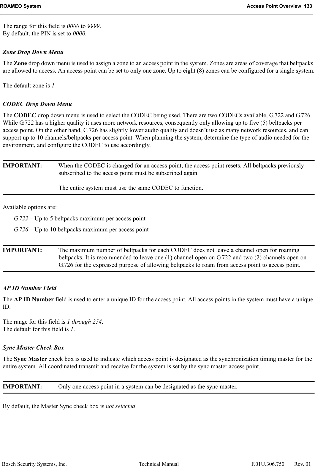 ROAMEO System Access Point Overview  133Bosch Security Systems, Inc. Technical Manual  F.01U.306.750 Rev. 01The range for this field is 0000 to 9999.By default, the PIN is set to 0000.Zone Drop Down MenuThe Zone drop down menu is used to assign a zone to an access point in the system. Zones are areas of coverage that beltpacks are allowed to access. An access point can be set to only one zone. Up to eight (8) zones can be configured for a single system.The default zone is 1.CODEC Drop Down MenuThe CODEC drop down menu is used to select the CODEC being used. There are two CODECs available, G.722 and G.726. While G.722 has a higher quality it uses more network resources, consequently only allowing up to five (5) beltpacks per access point. On the other hand, G.726 has slightly lower audio quality and doesn’t use as many network resources, and can support up to 10 channels/beltpacks per access point. When planning the system, determine the type of audio needed for the environment, and configure the CODEC to use accordingly.IMPORTANT: When the CODEC is changed for an access point, the access point resets. All beltpacks previously subscribed to the access point must be subscribed again.The entire system must use the same CODEC to function.Available options are: G.722 – Up to 5 beltpacks maximum per access pointG.726 – Up to 10 beltpacks maximum per access pointIMPORTANT: The maximum number of beltpacks for each CODEC does not leave a channel open for roaming beltpacks. It is recommended to leave one (1) channel open on G.722 and two (2) channels open on G.726 for the expressed purpose of allowing beltpacks to roam from access point to access point.AP ID Number FieldThe AP ID Number field is used to enter a unique ID for the access point. All access points in the system must have a unique ID.The range for this field is 1 through 254.The default for this field is 1.Sync Master Check BoxThe Sync Master check box is used to indicate which access point is designated as the synchronization timing master for the entire system. All coordinated transmit and receive for the system is set by the sync master access point.IMPORTANT: Only one access point in a system can be designated as the sync master.By default, the Master Sync check box is not selected.