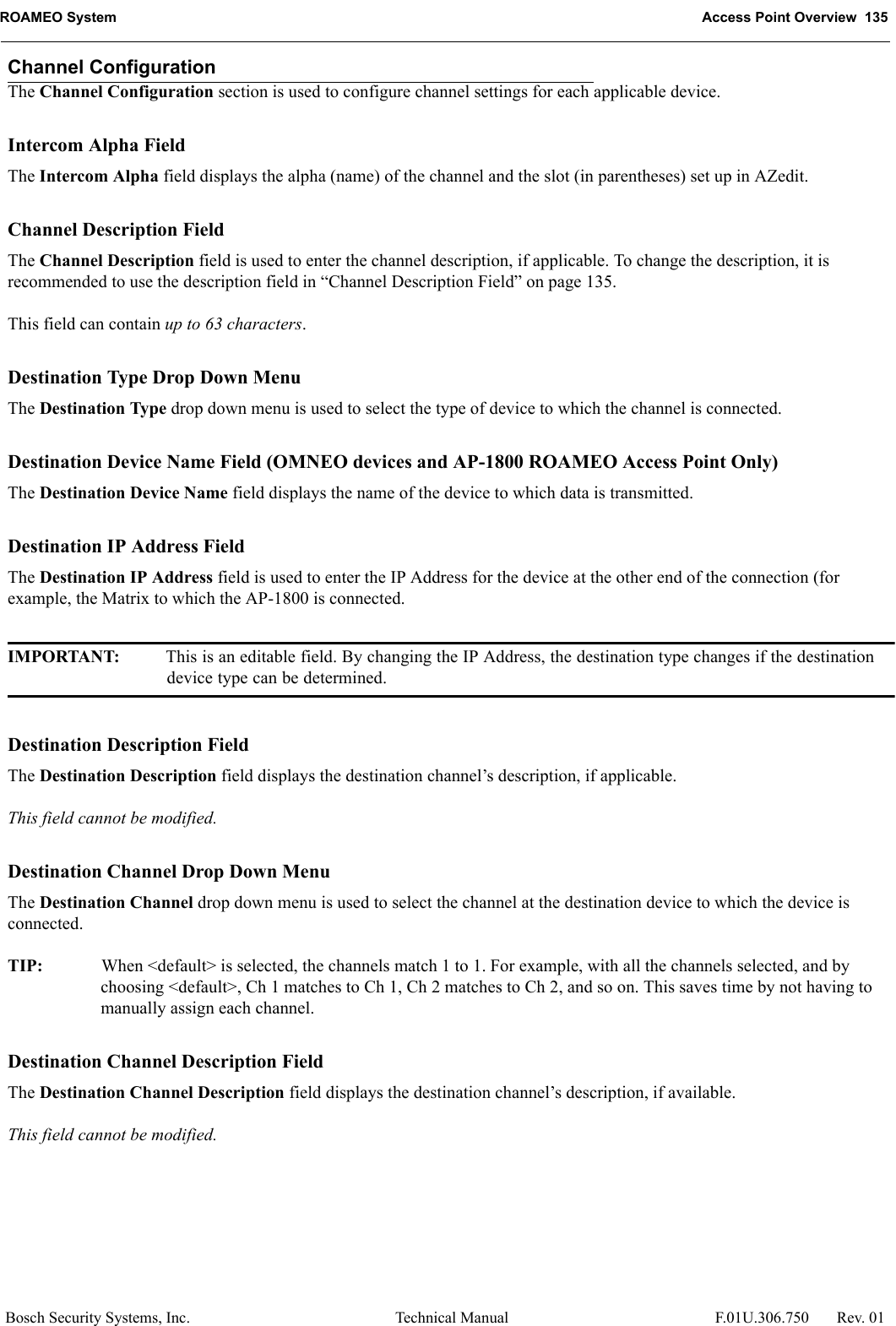 ROAMEO System Access Point Overview  135Bosch Security Systems, Inc. Technical Manual  F.01U.306.750 Rev. 01Channel ConfigurationThe Channel Configuration section is used to configure channel settings for each applicable device.Intercom Alpha FieldThe Intercom Alpha field displays the alpha (name) of the channel and the slot (in parentheses) set up in AZedit. Channel Description FieldThe Channel Description field is used to enter the channel description, if applicable. To change the description, it is recommended to use the description field in “Channel Description Field” on page 135.This field can contain up to 63 characters.Destination Type Drop Down MenuThe Destination Type drop down menu is used to select the type of device to which the channel is connected. Destination Device Name Field (OMNEO devices and AP-1800 ROAMEO Access Point Only)The Destination Device Name field displays the name of the device to which data is transmitted.Destination IP Address FieldThe Destination IP Address field is used to enter the IP Address for the device at the other end of the connection (for example, the Matrix to which the AP-1800 is connected.IMPORTANT: This is an editable field. By changing the IP Address, the destination type changes if the destination device type can be determined.Destination Description FieldThe Destination Description field displays the destination channel’s description, if applicable.This field cannot be modified.Destination Channel Drop Down MenuThe Destination Channel drop down menu is used to select the channel at the destination device to which the device is connected.TIP: When &lt;default&gt; is selected, the channels match 1 to 1. For example, with all the channels selected, and by choosing &lt;default&gt;, Ch 1 matches to Ch 1, Ch 2 matches to Ch 2, and so on. This saves time by not having to manually assign each channel.Destination Channel Description FieldThe Destination Channel Description field displays the destination channel’s description, if available. This field cannot be modified.