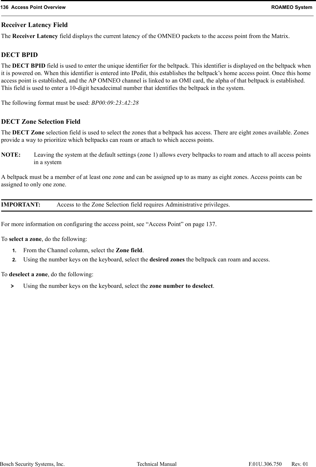 136  Access Point Overview ROAMEO SystemBosch Security Systems, Inc. Technical Manual  F.01U.306.750 Rev. 01Receiver Latency FieldThe Receiver Latency field displays the current latency of the OMNEO packets to the access point from the Matrix.DECT BPIDThe DECT BPID field is used to enter the unique identifier for the beltpack. This identifier is displayed on the beltpack when it is powered on. When this identifier is entered into IPedit, this establishes the beltpack’s home access point. Once this home access point is established, and the AP OMNEO channel is linked to an OMI card, the alpha of that beltpack is established. This field is used to enter a 10-digit hexadecimal number that identifies the beltpack in the system.The following format must be used: BP00:09:23:A2:28DECT Zone Selection FieldThe DECT Zone selection field is used to select the zones that a beltpack has access. There are eight zones available. Zones provide a way to prioritize which beltpacks can roam or attach to which access points. NOTE: Leaving the system at the default settings (zone 1) allows every beltpacks to roam and attach to all access points in a systemA beltpack must be a member of at least one zone and can be assigned up to as many as eight zones. Access points can be assigned to only one zone. IMPORTANT: Access to the Zone Selection field requires Administrative privileges. For more information on configuring the access point, see “Access Point” on page 137.To select a zone, do the following:1. From the Channel column, select the Zone field.2. Using the number keys on the keyboard, select the desired zones the beltpack can roam and access.To deselect a zone, do the following: &gt; Using the number keys on the keyboard, select the zone number to deselect.