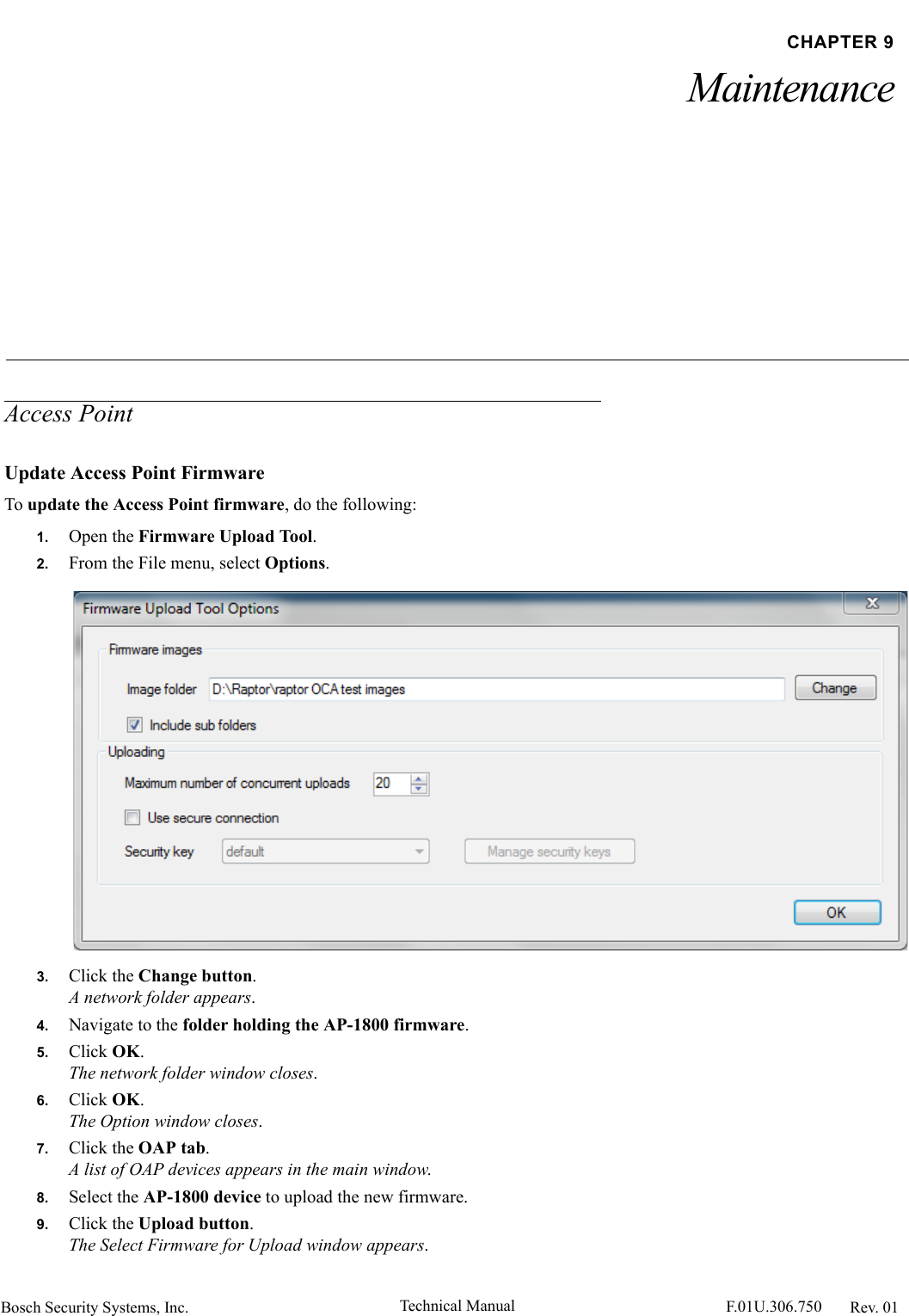 Bosch Security Systems, Inc. Technical Manual  F.01U.306.750 Rev. 01CHAPTER 9MaintenanceAccess PointUpdate Access Point FirmwareTo update the Access Point firmware, do the following:1. Open the Firmware Upload Tool.2. From the File menu, select Options.3. Click the Change button.A network folder appears.4. Navigate to the folder holding the AP-1800 firmware.5. Click OK. The network folder window closes.6. Click OK.The Option window closes.7. Click the OAP tab.A list of OAP devices appears in the main window.8. Select the AP-1800 device to upload the new firmware.9. Click the Upload button.The Select Firmware for Upload window appears.