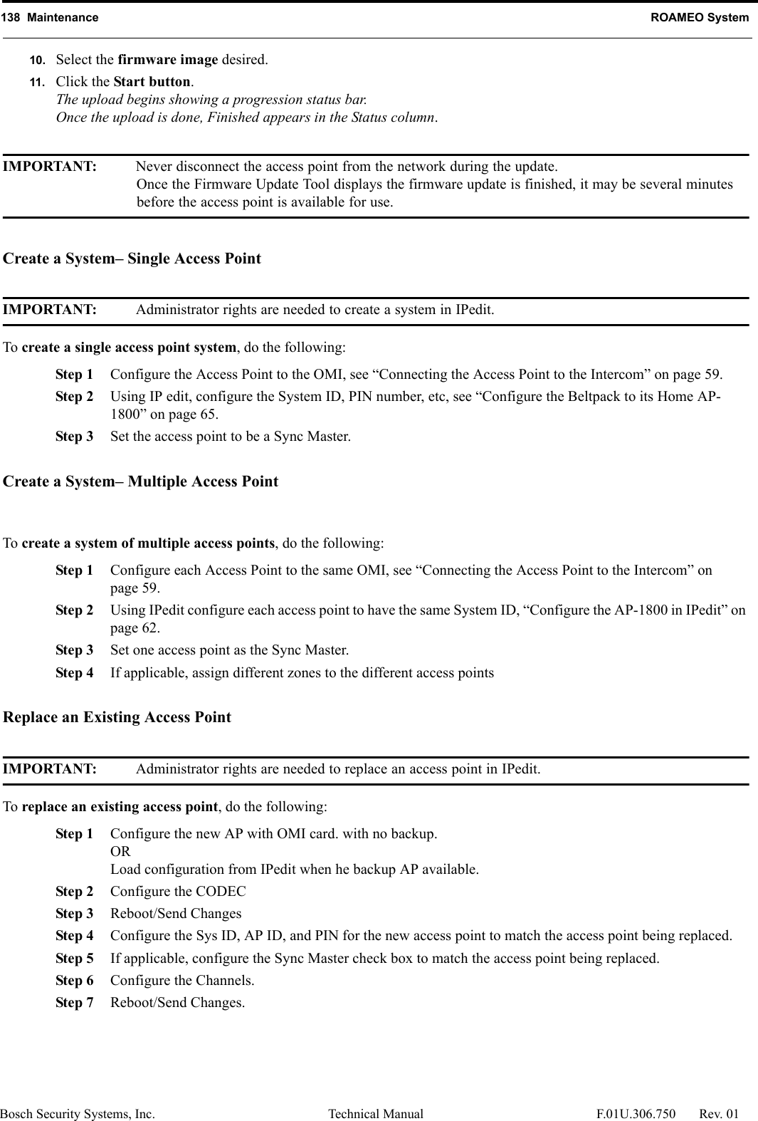 138  Maintenance ROAMEO SystemBosch Security Systems, Inc. Technical Manual  F.01U.306.750 Rev. 0110. Select the firmware image desired.11. Click the Start button.The upload begins showing a progression status bar. Once the upload is done, Finished appears in the Status column.IMPORTANT: Never disconnect the access point from the network during the update. Once the Firmware Update Tool displays the firmware update is finished, it may be several minutes before the access point is available for use. Create a System– Single Access PointIMPORTANT: Administrator rights are needed to create a system in IPedit.To create a single access point system, do the following:Step 1 Configure the Access Point to the OMI, see “Connecting the Access Point to the Intercom” on page 59.Step 2 Using IP edit, configure the System ID, PIN number, etc, see “Configure the Beltpack to its Home AP-1800” on page 65.Step 3 Set the access point to be a Sync Master.Create a System– Multiple Access PointTo create a system of multiple access points, do the following:Step 1 Configure each Access Point to the same OMI, see “Connecting the Access Point to the Intercom” on page 59.Step 2 Using IPedit configure each access point to have the same System ID, “Configure the AP-1800 in IPedit” on page 62.Step 3 Set one access point as the Sync Master.Step 4 If applicable, assign different zones to the different access pointsReplace an Existing Access PointIMPORTANT: Administrator rights are needed to replace an access point in IPedit.To replace an existing access point, do the following:Step 1 Configure the new AP with OMI card. with no backup.ORLoad configuration from IPedit when he backup AP available.Step 2 Configure the CODECStep 3 Reboot/Send ChangesStep 4 Configure the Sys ID, AP ID, and PIN for the new access point to match the access point being replaced.Step 5 If applicable, configure the Sync Master check box to match the access point being replaced.Step 6 Configure the Channels.Step 7 Reboot/Send Changes.