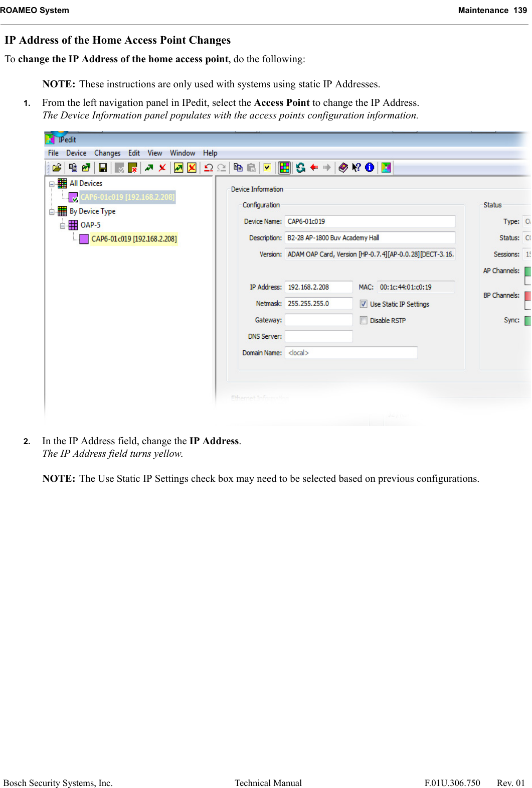 ROAMEO System Maintenance  139Bosch Security Systems, Inc. Technical Manual  F.01U.306.750 Rev. 01IP Address of the Home Access Point ChangesTo change the IP Address of the home access point, do the following:NOTE: These instructions are only used with systems using static IP Addresses.1. From the left navigation panel in IPedit, select the Access Point to change the IP Address.The Device Information panel populates with the access points configuration information.2. In the IP Address field, change the IP Address.The IP Address field turns yellow.NOTE: The Use Static IP Settings check box may need to be selected based on previous configurations.