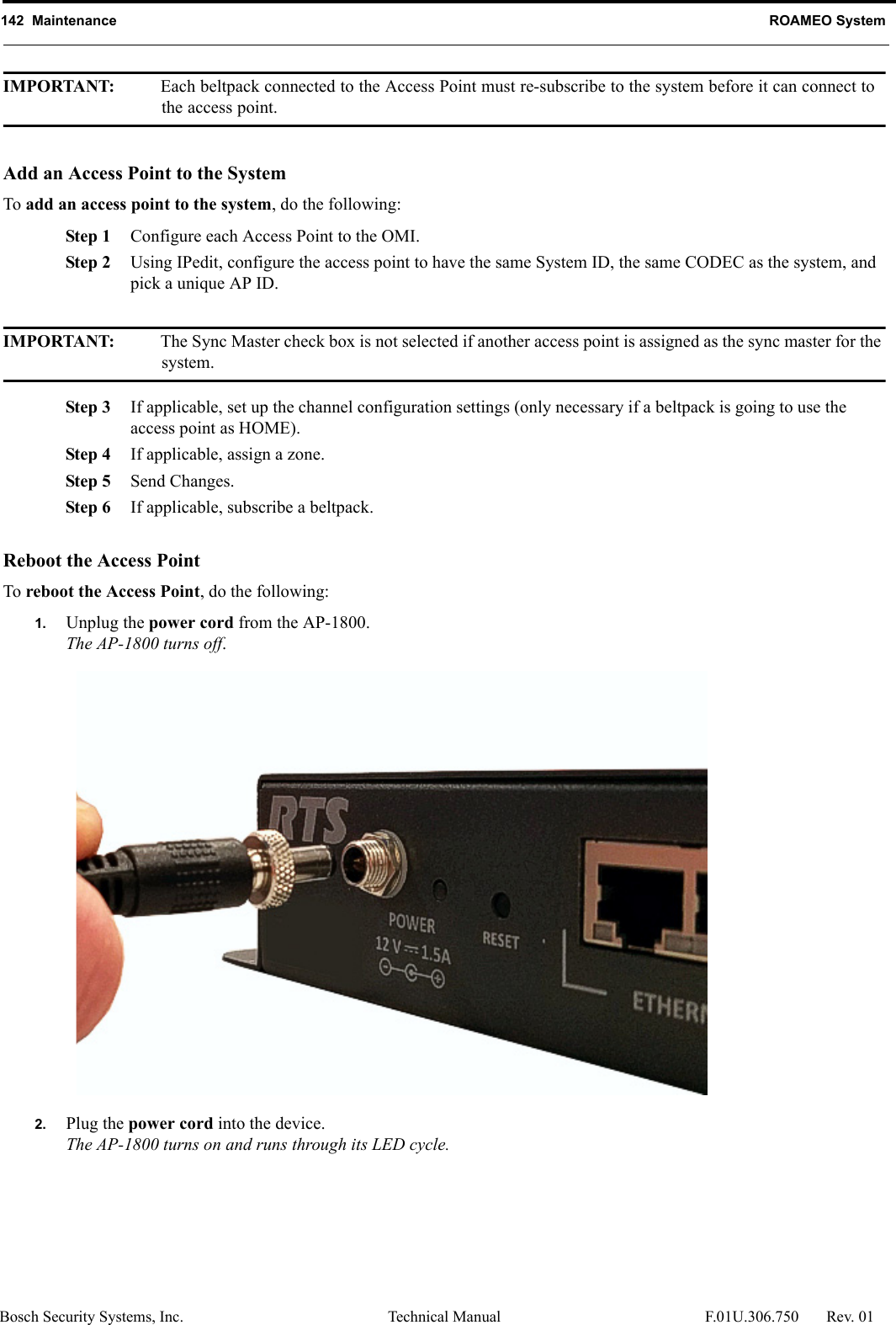 142  Maintenance ROAMEO SystemBosch Security Systems, Inc. Technical Manual  F.01U.306.750 Rev. 01IMPORTANT: Each beltpack connected to the Access Point must re-subscribe to the system before it can connect to the access point. Add an Access Point to the SystemTo add an access point to the system, do the following:Step 1 Configure each Access Point to the OMI.Step 2 Using IPedit, configure the access point to have the same System ID, the same CODEC as the system, and pick a unique AP ID. IMPORTANT: The Sync Master check box is not selected if another access point is assigned as the sync master for the system.Step 3 If applicable, set up the channel configuration settings (only necessary if a beltpack is going to use the access point as HOME).Step 4 If applicable, assign a zone.Step 5 Send Changes.Step 6 If applicable, subscribe a beltpack.Reboot the Access PointTo reboot the Access Point, do the following:1. Unplug the power cord from the AP-1800.The AP-1800 turns off.2. Plug the power cord into the device.The AP-1800 turns on and runs through its LED cycle.