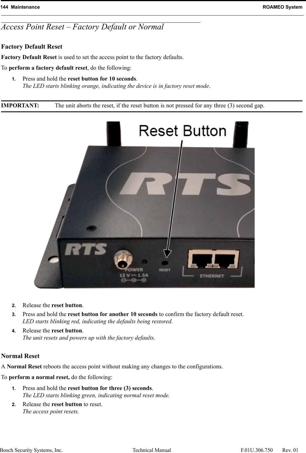 144  Maintenance ROAMEO SystemBosch Security Systems, Inc. Technical Manual  F.01U.306.750 Rev. 01Access Point Reset – Factory Default or NormalFactory Default ResetFactory Default Reset is used to set the access point to the factory defaults.To perform a factory default reset, do the following:1. Press and hold the reset button for 10 seconds.The LED starts blinking orange, indicating the device is in factory reset mode.IMPORTANT: The unit aborts the reset, if the reset button is not pressed for any three (3) second gap.2. Release the reset button.3. Press and hold the reset button for another 10 seconds to confirm the factory default reset.LED starts blinking red, indicating the defaults being restored.4. Release the reset button.The unit resets and powers up with the factory defaults.Normal ResetA Normal Reset reboots the access point without making any changes to the configurations. To perform a normal reset, do the following:1. Press and hold the reset button for three (3) seconds.The LED starts blinking green, indicating normal reset mode.2. Release the reset button to reset.The access point resets.