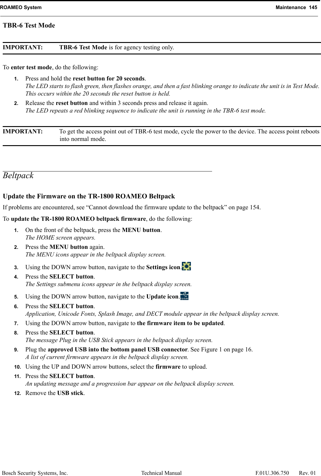 ROAMEO System Maintenance  145Bosch Security Systems, Inc. Technical Manual  F.01U.306.750 Rev. 01TBR-6 Test ModeIMPORTANT: TBR-6 Test Mode is for agency testing only.To enter test mode, do the following:1. Press and hold the reset button for 20 seconds.The LED starts to flash green, then flashes orange, and then a fast blinking orange to indicate the unit is in Test Mode. This occurs within the 20 seconds the reset button is held.2. Release the reset button and within 3 seconds press and release it again.The LED repeats a red blinking sequence to indicate the unit is running in the TBR-6 test mode.IMPORTANT: To get the access point out of TBR-6 test mode, cycle the power to the device. The access point reboots into normal mode.BeltpackUpdate the Firmware on the TR-1800 ROAMEO BeltpackIf problems are encountered, see “Cannot download the firmware update to the beltpack” on page 154.To update the TR-1800 ROAMEO beltpack firmware, do the following:1. On the front of the beltpack, press the MENU button.The HOME screen appears.2. Press the MENU button again.The MENU icons appear in the beltpack display screen.3. Using the DOWN arrow button, navigate to the Settings icon.4. Press the SELECT button.The Settings submenu icons appear in the beltpack display screen.5. Using the DOWN arrow button, navigate to the Update icon.6. Press the SELECT button.Application, Unicode Fonts, Splash Image, and DECT module appear in the beltpack display screen.7. Using the DOWN arrow button, navigate to the firmware item to be updated.8. Press the SELECT button.The message Plug in the USB Stick appears in the beltpack display screen.9. Plug the approved USB into the bottom panel USB connector. See Figure 1 on page 16.A list of current firmware appears in the beltpack display screen.10. Using the UP and DOWN arrow buttons, select the firmware to upload.11. Press the SELECT button.An updating message and a progression bar appear on the beltpack display screen.12. Remove the USB stick.