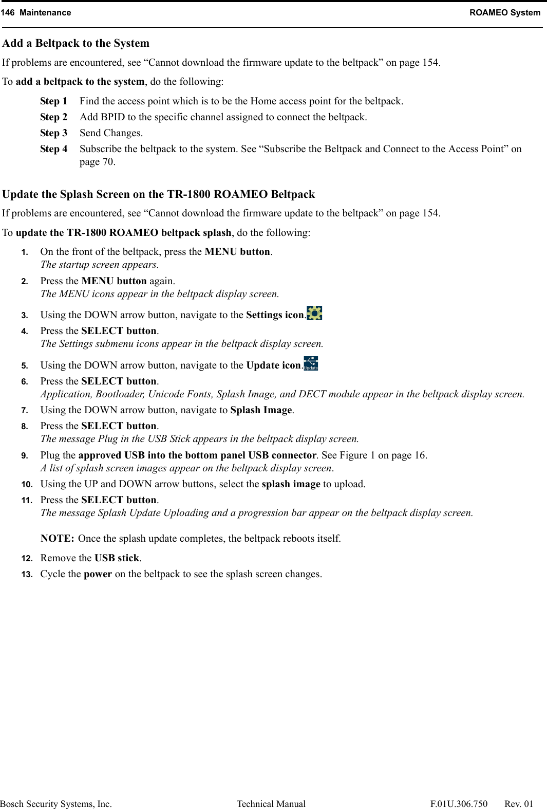 146  Maintenance ROAMEO SystemBosch Security Systems, Inc. Technical Manual  F.01U.306.750 Rev. 01Add a Beltpack to the SystemIf problems are encountered, see “Cannot download the firmware update to the beltpack” on page 154.To add a beltpack to the system, do the following:Step 1 Find the access point which is to be the Home access point for the beltpack.Step 2 Add BPID to the specific channel assigned to connect the beltpack.Step 3 Send Changes.Step 4 Subscribe the beltpack to the system. See “Subscribe the Beltpack and Connect to the Access Point” on page 70.Update the Splash Screen on the TR-1800 ROAMEO BeltpackIf problems are encountered, see “Cannot download the firmware update to the beltpack” on page 154.To update the TR-1800 ROAMEO beltpack splash, do the following:1. On the front of the beltpack, press the MENU button.The startup screen appears.2. Press the MENU button again.The MENU icons appear in the beltpack display screen.3. Using the DOWN arrow button, navigate to the Settings icon.4. Press the SELECT button.The Settings submenu icons appear in the beltpack display screen.5. Using the DOWN arrow button, navigate to the Update icon.6. Press the SELECT button.Application, Bootloader, Unicode Fonts, Splash Image, and DECT module appear in the beltpack display screen.7. Using the DOWN arrow button, navigate to Splash Image.8. Press the SELECT button.The message Plug in the USB Stick appears in the beltpack display screen.9. Plug the approved USB into the bottom panel USB connector. See Figure 1 on page 16.A list of splash screen images appear on the beltpack display screen.10. Using the UP and DOWN arrow buttons, select the splash image to upload.11. Press the SELECT button.The message Splash Update Uploading and a progression bar appear on the beltpack display screen.NOTE: Once the splash update completes, the beltpack reboots itself. 12. Remove the USB stick.13. Cycle the power on the beltpack to see the splash screen changes.