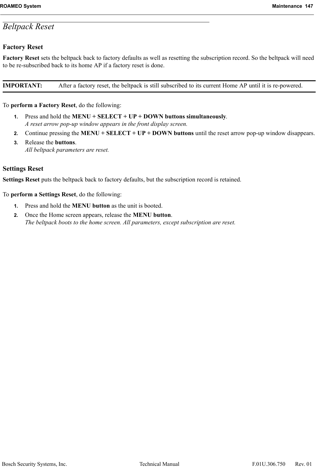 ROAMEO System Maintenance  147Bosch Security Systems, Inc. Technical Manual  F.01U.306.750 Rev. 01Beltpack ResetFactory ResetFactory Reset sets the beltpack back to factory defaults as well as resetting the subscription record. So the beltpack will need to be re-subscribed back to its home AP if a factory reset is done. IMPORTANT: After a factory reset, the beltpack is still subscribed to its current Home AP until it is re-powered.To perform a Factory Reset, do the following:1. Press and hold the MENU + SELECT + UP + DOWN buttons simultaneously.A reset arrow pop-up window appears in the front display screen.2. Continue pressing the MENU + SELECT + UP + DOWN buttons until the reset arrow pop-up window disappears.3. Release the buttons.All beltpack parameters are reset.Settings ResetSettings Reset puts the beltpack back to factory defaults, but the subscription record is retained.To perform a Settings Reset, do the following:1. Press and hold the MENU button as the unit is booted.2. Once the Home screen appears, release the MENU button.The beltpack boots to the home screen. All parameters, except subscription are reset.