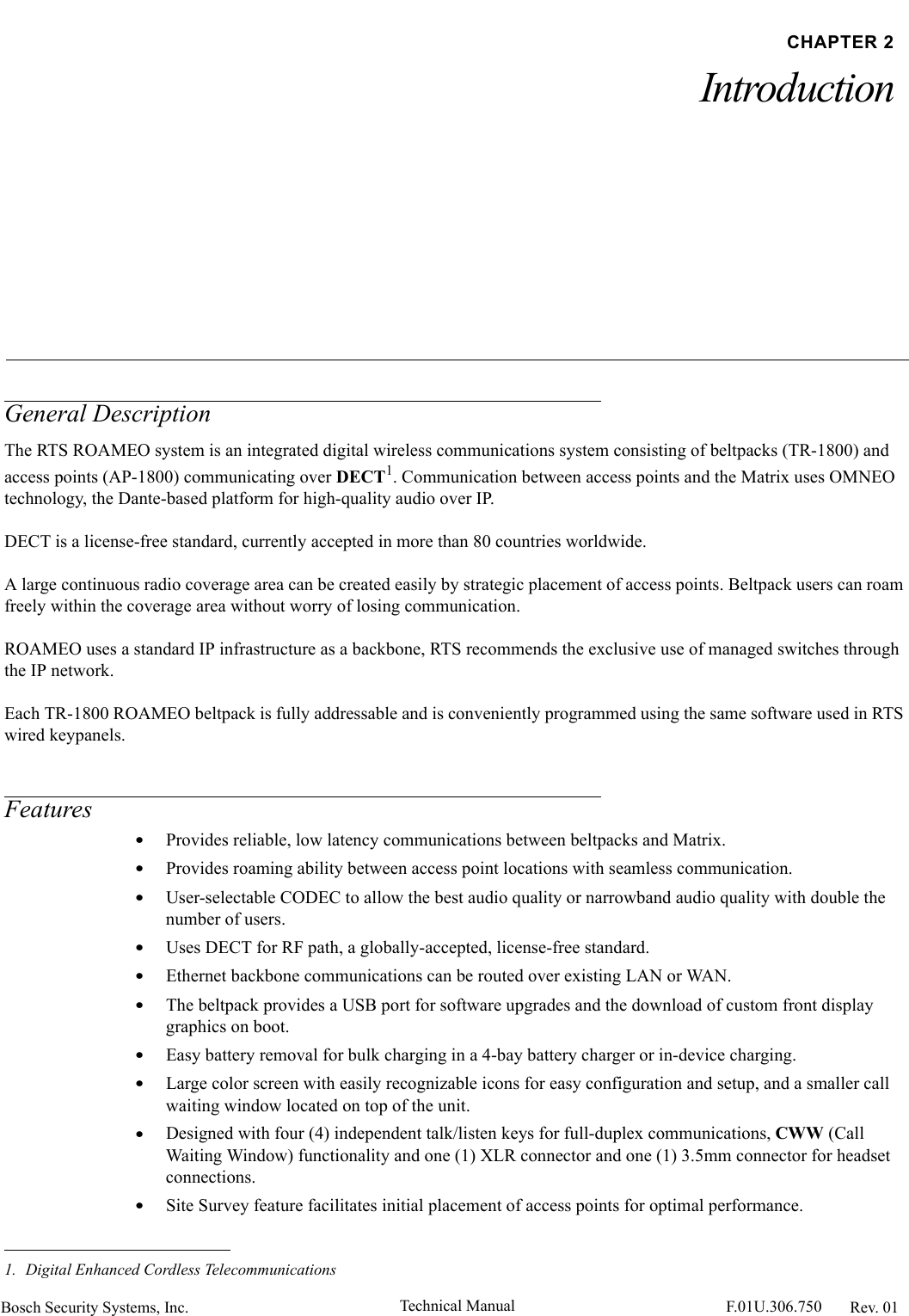 Bosch Security Systems, Inc. Technical Manual  F.01U.306.750 Rev. 01CHAPTER 2IntroductionGeneral DescriptionThe RTS ROAMEO system is an integrated digital wireless communications system consisting of beltpacks (TR-1800) and access points (AP-1800) communicating over DECT1. Communication between access points and the Matrix uses OMNEO technology, the Dante-based platform for high-quality audio over IP. DECT is a license-free standard, currently accepted in more than 80 countries worldwide.A large continuous radio coverage area can be created easily by strategic placement of access points. Beltpack users can roam freely within the coverage area without worry of losing communication.ROAMEO uses a standard IP infrastructure as a backbone, RTS recommends the exclusive use of managed switches through the IP network.Each TR-1800 ROAMEO beltpack is fully addressable and is conveniently programmed using the same software used in RTS wired keypanels.Features•Provides reliable, low latency communications between beltpacks and Matrix.•Provides roaming ability between access point locations with seamless communication.•User-selectable CODEC to allow the best audio quality or narrowband audio quality with double the number of users.•Uses DECT for RF path, a globally-accepted, license-free standard.•Ethernet backbone communications can be routed over existing LAN or WAN.•The beltpack provides a USB port for software upgrades and the download of custom front display graphics on boot.•Easy battery removal for bulk charging in a 4-bay battery charger or in-device charging.•Large color screen with easily recognizable icons for easy configuration and setup, and a smaller call waiting window located on top of the unit.•Designed with four (4) independent talk/listen keys for full-duplex communications, CWW (Call Waiting Window) functionality and one (1) XLR connector and one (1) 3.5mm connector for headset connections.•Site Survey feature facilitates initial placement of access points for optimal performance.1. Digital Enhanced Cordless Telecommunications