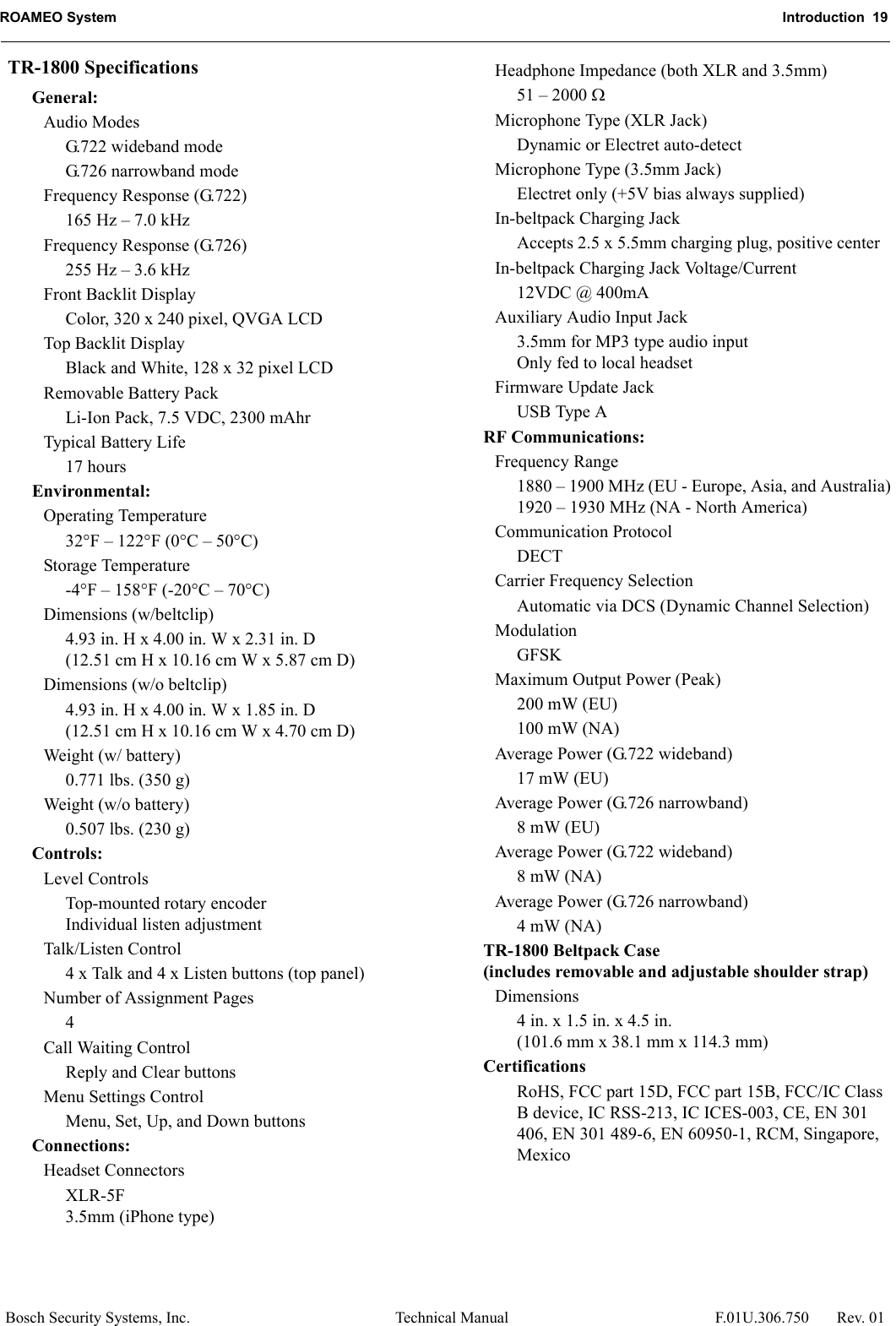ROAMEO System Introduction  19Bosch Security Systems, Inc. Technical Manual  F.01U.306.750 Rev. 01TR-1800 SpecificationsGeneral:Audio ModesG.722 wideband modeG.726 narrowband modeFrequency Response (G.722)165 Hz – 7.0 kHzFrequency Response (G.726)255 Hz – 3.6 kHzFront Backlit DisplayColor, 320 x 240 pixel, QVGA LCDTop Backlit DisplayBlack and White, 128 x 32 pixel LCDRemovable Battery PackLi-Ion Pack, 7.5 VDC, 2300 mAhrTypical Battery Life17 hoursEnvironmental:Operating Temperature32°F – 122°F (0°C – 50°C)Storage Temperature-4°F – 158°F (-20°C – 70°C)Dimensions (w/beltclip)4.93 in. H x 4.00 in. W x 2.31 in. D(12.51 cm H x 10.16 cm W x 5.87 cm D)Dimensions (w/o beltclip)4.93 in. H x 4.00 in. W x 1.85 in. D(12.51 cm H x 10.16 cm W x 4.70 cm D)Weight (w/ battery)0.771 lbs. (350 g)Weight (w/o battery)0.507 lbs. (230 g)Controls:Level ControlsTop-mounted rotary encoderIndividual listen adjustmentTalk/Listen Control4 x Talk and 4 x Listen buttons (top panel)Number of Assignment Pages4Call Waiting ControlReply and Clear buttonsMenu Settings ControlMenu, Set, Up, and Down buttonsConnections:Headset ConnectorsXLR-5F3.5mm (iPhone type)Headphone Impedance (both XLR and 3.5mm)51 – 2000 Microphone Type (XLR Jack)Dynamic or Electret auto-detectMicrophone Type (3.5mm Jack)Electret only (+5V bias always supplied)In-beltpack Charging JackAccepts 2.5 x 5.5mm charging plug, positive centerIn-beltpack Charging Jack Voltage/Current12VDC @ 400mAAuxiliary Audio Input Jack3.5mm for MP3 type audio inputOnly fed to local headsetFirmware Update JackUSB Type ARF Communications:Frequency Range1880 – 1900 MHz (EU - Europe, Asia, and Australia)1920 – 1930 MHz (NA - North America)Communication ProtocolDECTCarrier Frequency SelectionAutomatic via DCS (Dynamic Channel Selection)ModulationGFSKMaximum Output Power (Peak)200 mW (EU)100 mW (NA)Average Power (G.722 wideband)17 mW (EU)Average Power (G.726 narrowband)8 mW (EU)Average Power (G.722 wideband)8 mW (NA)Average Power (G.726 narrowband)4 mW (NA)TR-1800 Beltpack Case (includes removable and adjustable shoulder strap)Dimensions4 in. x 1.5 in. x 4.5 in.(101.6 mm x 38.1 mm x 114.3 mm)CertificationsRoHS, FCC part 15D, FCC part 15B, FCC/IC Class B device, IC RSS-213, IC ICES-003, CE, EN 301 406, EN 301 489-6, EN 60950-1, RCM, Singapore, Mexico