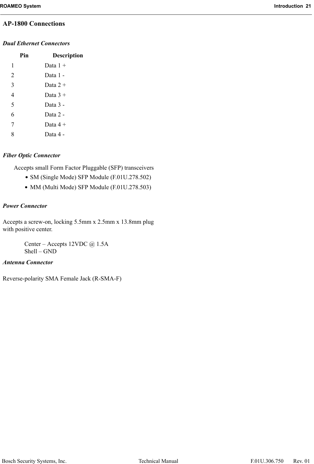 ROAMEO System Introduction  21Bosch Security Systems, Inc. Technical Manual  F.01U.306.750 Rev. 01AP-1800 ConnectionsDual Ethernet ConnectorsFiber Optic ConnectorAccepts small Form Factor Pluggable (SFP) transceivers•SM (Single Mode) SFP Module (F.01U.278.502)•MM (Multi Mode) SFP Module (F.01U.278.503)Power ConnectorAccepts a screw-on, locking 5.5mm x 2.5mm x 13.8mm plug with positive center.Center – Accepts 12VDC @ 1.5AShell – GNDAntenna ConnectorReverse-polarity SMA Female Jack (R-SMA-F)Pin Description1 Data 1 +2 Data 1 - 3 Data 2 +4 Data 3 +5 Data 3 -6 Data 2 -7 Data 4 +8 Data 4 -