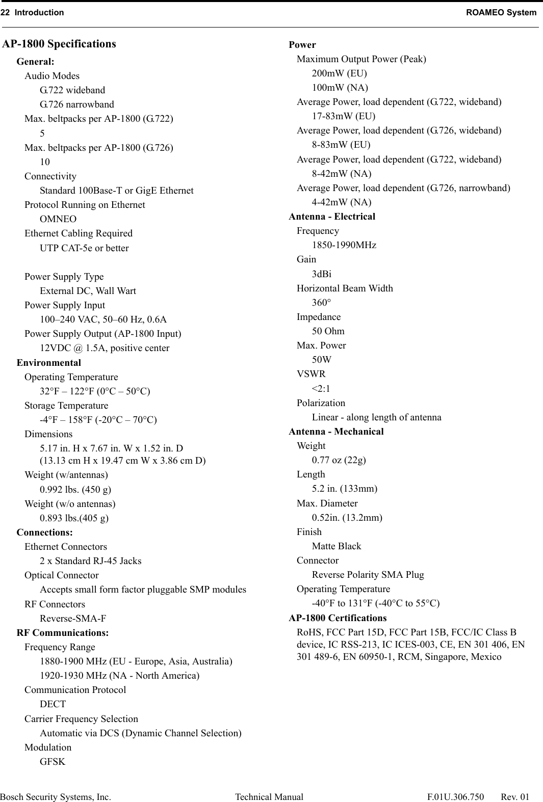 22  Introduction ROAMEO SystemBosch Security Systems, Inc. Technical Manual  F.01U.306.750 Rev. 01AP-1800 SpecificationsGeneral:Audio ModesG.722 widebandG.726 narrowbandMax. beltpacks per AP-1800 (G.722)5Max. beltpacks per AP-1800 (G.726)10ConnectivityStandard 100Base-T or GigE EthernetProtocol Running on EthernetOMNEOEthernet Cabling RequiredUTP CAT-5e or betterPower Supply TypeExternal DC, Wall WartPower Supply Input100–240 VAC, 50–60 Hz, 0.6APower Supply Output (AP-1800 Input)12VDC @ 1.5A, positive centerEnvironmentalOperating Temperature32°F – 122°F (0°C – 50°C)Storage Temperature-4°F – 158°F (-20°C – 70°C)Dimensions5.17 in. H x 7.67 in. W x 1.52 in. D(13.13 cm H x 19.47 cm W x 3.86 cm D)Weight (w/antennas)0.992 lbs. (450 g)Weight (w/o antennas)0.893 lbs.(405 g)Connections:Ethernet Connectors2 x Standard RJ-45 JacksOptical ConnectorAccepts small form factor pluggable SMP modulesRF ConnectorsReverse-SMA-FRF Communications:Frequency Range1880-1900 MHz (EU - Europe, Asia, Australia)1920-1930 MHz (NA - North America)Communication ProtocolDECTCarrier Frequency SelectionAutomatic via DCS (Dynamic Channel Selection)ModulationGFSKPowerMaximum Output Power (Peak)200mW (EU)100mW (NA)Average Power, load dependent (G.722, wideband)17-83mW (EU)Average Power, load dependent (G.726, wideband)8-83mW (EU)Average Power, load dependent (G.722, wideband)8-42mW (NA)Average Power, load dependent (G.726, narrowband)4-42mW (NA)Antenna - ElectricalFrequency1850-1990MHzGain3dBiHorizontal Beam Width360°Impedance50 OhmMax. Power50WVSWR&lt;2:1PolarizationLinear - along length of antennaAntenna - MechanicalWeight0.77 oz (22g)Length5.2 in. (133mm)Max. Diameter0.52in. (13.2mm)FinishMatte BlackConnectorReverse Polarity SMA PlugOperating Temperature-40°F to 131°F (-40°C to 55°C)AP-1800 CertificationsRoHS, FCC Part 15D, FCC Part 15B, FCC/IC Class B device, IC RSS-213, IC ICES-003, CE, EN 301 406, EN 301 489-6, EN 60950-1, RCM, Singapore, Mexico