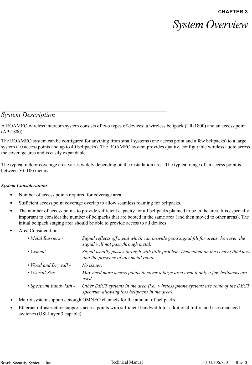 Bosch Security Systems, Inc. Technical Manual  F.01U.306.750 Rev. 01CHAPTER 3System OverviewSystem DescriptionA ROAMEO wireless intercom system consists of two types of devices: a wireless beltpack (TR-1800) and an access point(AP-1800).The ROAMEO system can be configured for anything from small systems (one access point and a few beltpacks) to a large system (10 access points and up to 40 beltpacks). The ROAMEO system provides quality, configurable wireless audio across the coverage area and is easily expandable.The typical indoor coverage area varies widely depending on the installation area. The typical range of an access point is between 50–100 meters.System Considerations•Number of access points required for coverage area.•Sufficient access point coverage overlap to allow seamless roaming for beltpacks.•The number of access points to provide sufficient capacity for all beltpacks planned to be in the area. It is especially important to consider the number of beltpacks that are booted in the same area (and then moved to other areas). The initial beltpack staging area should be able to provide access to all devices.•Area Considerations• Metal Barriers -  Signal reflects off metal which can provide good signal fill for areas; however, the signal will not pass through metal.• Cement -  Signal usually passes through with little problem. Dependent on the cement thickness and the presence of any metal rebar.• Wood and Drywall -  No issues.• Overall Size -  May need more access points to cover a large area even if only a few beltpacks are used.• Spectrum Bandwidth -  Other DECT systems in the area (i.e., wireless phone systems use some of the DECT spectrum allowing less beltpacks in the area).•Matrix system supports enough OMNEO channels for the amount of beltpacks.•Ethernet infrastructure supports access points with sufficient bandwidth for additional traffic and uses managed switches (OSI Layer 3 capable).