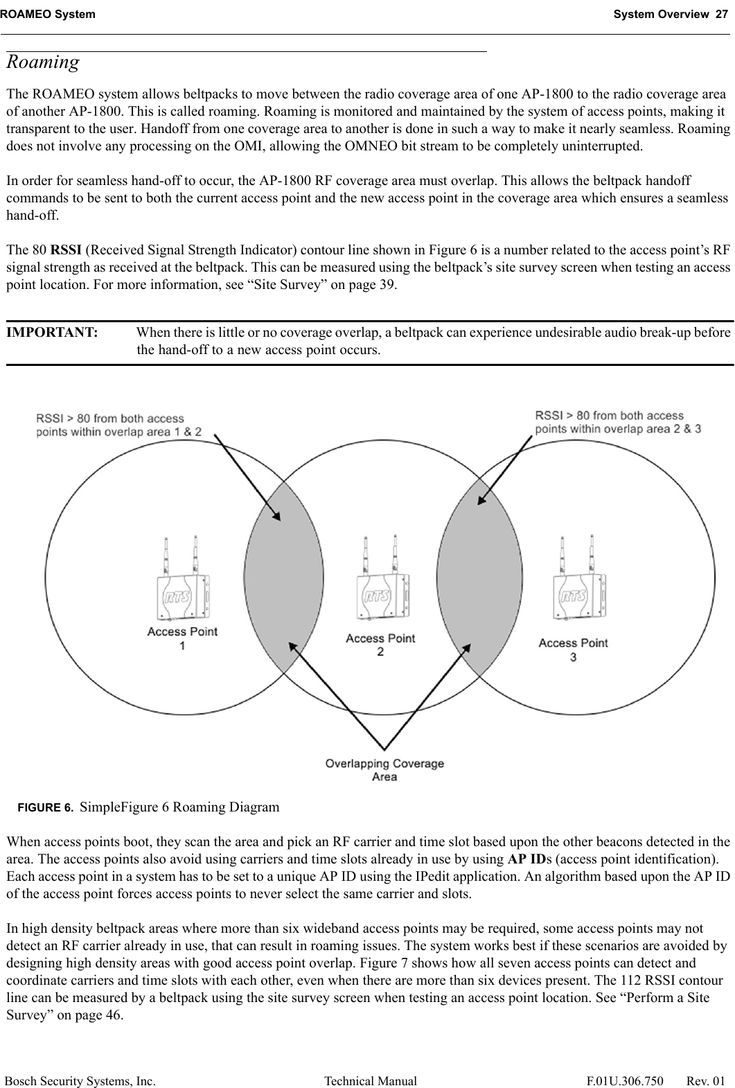 ROAMEO System System Overview  27Bosch Security Systems, Inc. Technical Manual  F.01U.306.750 Rev. 01RoamingThe ROAMEO system allows beltpacks to move between the radio coverage area of one AP-1800 to the radio coverage area of another AP-1800. This is called roaming. Roaming is monitored and maintained by the system of access points, making it transparent to the user. Handoff from one coverage area to another is done in such a way to make it nearly seamless. Roaming does not involve any processing on the OMI, allowing the OMNEO bit stream to be completely uninterrupted.In order for seamless hand-off to occur, the AP-1800 RF coverage area must overlap. This allows the beltpack handoff commands to be sent to both the current access point and the new access point in the coverage area which ensures a seamless hand-off.The 80 RSSI (Received Signal Strength Indicator) contour line shown in Figure 6 is a number related to the access point’s RF signal strength as received at the beltpack. This can be measured using the beltpack’s site survey screen when testing an access point location. For more information, see “Site Survey” on page 39.IMPORTANT: When there is little or no coverage overlap, a beltpack can experience undesirable audio break-up before the hand-off to a new access point occurs.When access points boot, they scan the area and pick an RF carrier and time slot based upon the other beacons detected in the area. The access points also avoid using carriers and time slots already in use by using AP IDs (access point identification). Each access point in a system has to be set to a unique AP ID using the IPedit application. An algorithm based upon the AP ID of the access point forces access points to never select the same carrier and slots. In high density beltpack areas where more than six wideband access points may be required, some access points may not detect an RF carrier already in use, that can result in roaming issues. The system works best if these scenarios are avoided by designing high density areas with good access point overlap. Figure 7 shows how all seven access points can detect and coordinate carriers and time slots with each other, even when there are more than six devices present. The 112 RSSI contour line can be measured by a beltpack using the site survey screen when testing an access point location. See “Perform a Site Survey” on page 46.FIGURE 6. SimpleFigure 6 Roaming Diagram