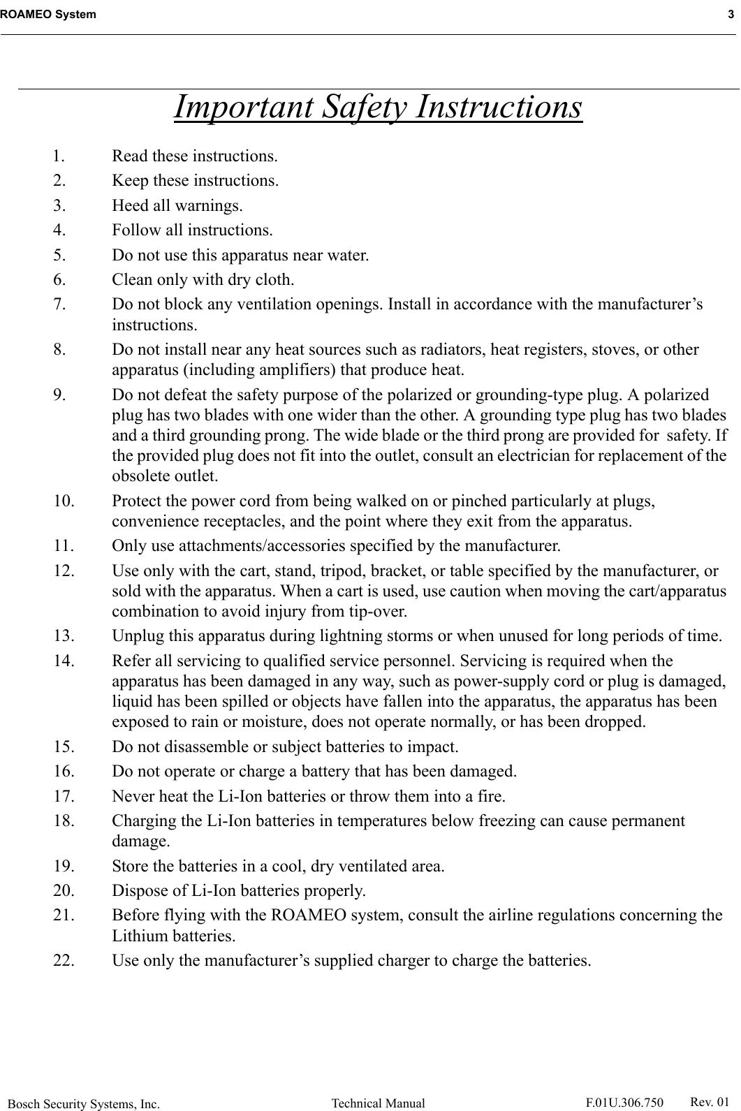 Bosch Security Systems, Inc. Technical ManualROAMEO System   3 F.01U.306.750 Rev. 01Important Safety Instructions1. Read these instructions.2. Keep these instructions.3. Heed all warnings.4. Follow all instructions.5. Do not use this apparatus near water.6. Clean only with dry cloth.7. Do not block any ventilation openings. Install in accordance with the manufacturer’s instructions.8. Do not install near any heat sources such as radiators, heat registers, stoves, or other apparatus (including amplifiers) that produce heat.9. Do not defeat the safety purpose of the polarized or grounding-type plug. A polarized plug has two blades with one wider than the other. A grounding type plug has two blades and a third grounding prong. The wide blade or the third prong are provided for  safety. If the provided plug does not fit into the outlet, consult an electrician for replacement of the obsolete outlet.10. Protect the power cord from being walked on or pinched particularly at plugs, convenience receptacles, and the point where they exit from the apparatus.11. Only use attachments/accessories specified by the manufacturer.12. Use only with the cart, stand, tripod, bracket, or table specified by the manufacturer, or sold with the apparatus. When a cart is used, use caution when moving the cart/apparatus combination to avoid injury from tip-over.13. Unplug this apparatus during lightning storms or when unused for long periods of time.14. Refer all servicing to qualified service personnel. Servicing is required when the apparatus has been damaged in any way, such as power-supply cord or plug is damaged, liquid has been spilled or objects have fallen into the apparatus, the apparatus has been exposed to rain or moisture, does not operate normally, or has been dropped.15. Do not disassemble or subject batteries to impact.16. Do not operate or charge a battery that has been damaged.17. Never heat the Li-Ion batteries or throw them into a fire.18. Charging the Li-Ion batteries in temperatures below freezing can cause permanent damage.19. Store the batteries in a cool, dry ventilated area.20. Dispose of Li-Ion batteries properly.21. Before flying with the ROAMEO system, consult the airline regulations concerning the Lithium batteries.22. Use only the manufacturer’s supplied charger to charge the batteries.