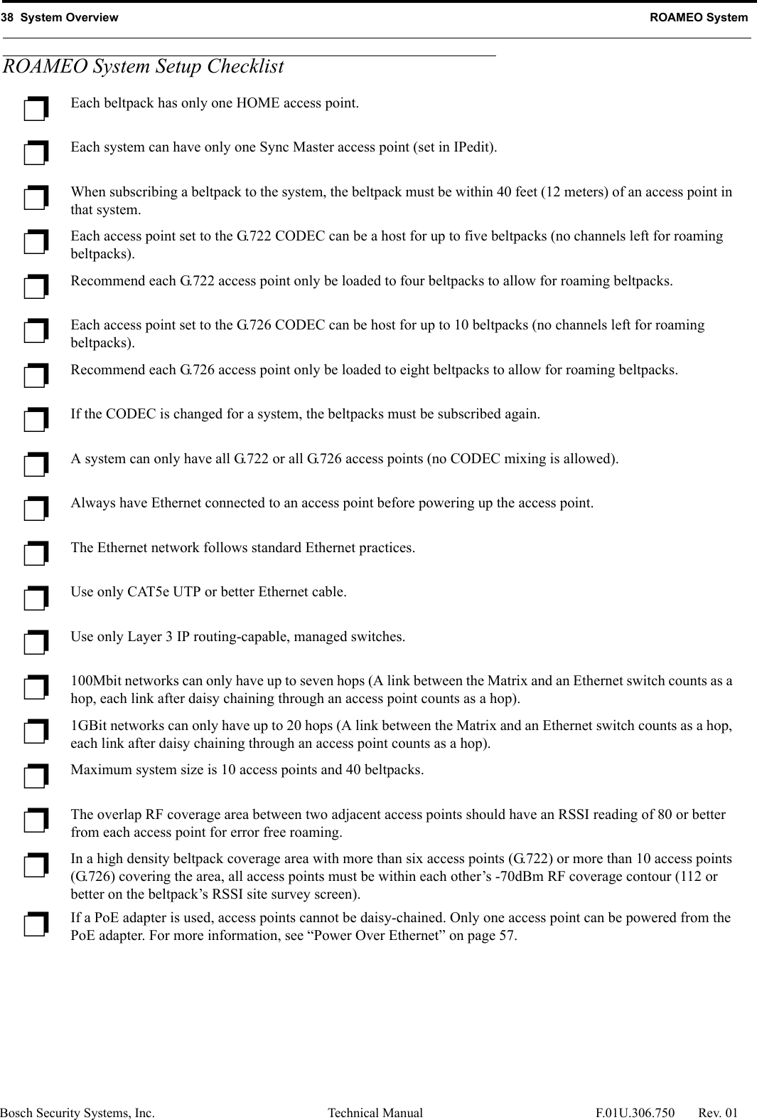 38  System Overview ROAMEO SystemBosch Security Systems, Inc. Technical Manual  F.01U.306.750 Rev. 01ROAMEO System Setup Checklist❐Each beltpack has only one HOME access point.❐Each system can have only one Sync Master access point (set in IPedit).❐When subscribing a beltpack to the system, the beltpack must be within 40 feet (12 meters) of an access point in that system.❐Each access point set to the G.722 CODEC can be a host for up to five beltpacks (no channels left for roaming beltpacks).❐Recommend each G.722 access point only be loaded to four beltpacks to allow for roaming beltpacks.❐Each access point set to the G.726 CODEC can be host for up to 10 beltpacks (no channels left for roaming beltpacks).❐Recommend each G.726 access point only be loaded to eight beltpacks to allow for roaming beltpacks.❐If the CODEC is changed for a system, the beltpacks must be subscribed again.❐A system can only have all G.722 or all G.726 access points (no CODEC mixing is allowed).❐Always have Ethernet connected to an access point before powering up the access point.❐The Ethernet network follows standard Ethernet practices.❐Use only CAT5e UTP or better Ethernet cable.❐Use only Layer 3 IP routing-capable, managed switches.❐100Mbit networks can only have up to seven hops (A link between the Matrix and an Ethernet switch counts as a hop, each link after daisy chaining through an access point counts as a hop).❐1GBit networks can only have up to 20 hops (A link between the Matrix and an Ethernet switch counts as a hop, each link after daisy chaining through an access point counts as a hop).❐Maximum system size is 10 access points and 40 beltpacks.❐The overlap RF coverage area between two adjacent access points should have an RSSI reading of 80 or better from each access point for error free roaming.❐In a high density beltpack coverage area with more than six access points (G.722) or more than 10 access points (G.726) covering the area, all access points must be within each other’s -70dBm RF coverage contour (112 or better on the beltpack’s RSSI site survey screen).❐If a PoE adapter is used, access points cannot be daisy-chained. Only one access point can be powered from the PoE adapter. For more information, see “Power Over Ethernet” on page 57.