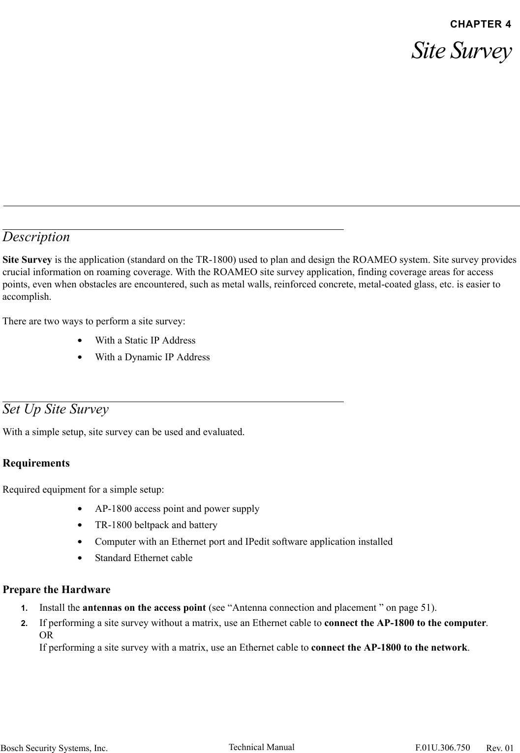 Bosch Security Systems, Inc. Technical Manual  F.01U.306.750 Rev. 01CHAPTER 4Site SurveyDescriptionSite Survey is the application (standard on the TR-1800) used to plan and design the ROAMEO system. Site survey provides crucial information on roaming coverage. With the ROAMEO site survey application, finding coverage areas for access points, even when obstacles are encountered, such as metal walls, reinforced concrete, metal-coated glass, etc. is easier to accomplish.There are two ways to perform a site survey:•With a Static IP Address•With a Dynamic IP AddressSet Up Site SurveyWith a simple setup, site survey can be used and evaluated.RequirementsRequired equipment for a simple setup:•AP-1800 access point and power supply•TR-1800 beltpack and battery•Computer with an Ethernet port and IPedit software application installed•Standard Ethernet cablePrepare the Hardware1. Install the antennas on the access point (see “Antenna connection and placement ” on page 51).2. If performing a site survey without a matrix, use an Ethernet cable to connect the AP-1800 to the computer.ORIf performing a site survey with a matrix, use an Ethernet cable to connect the AP-1800 to the network.