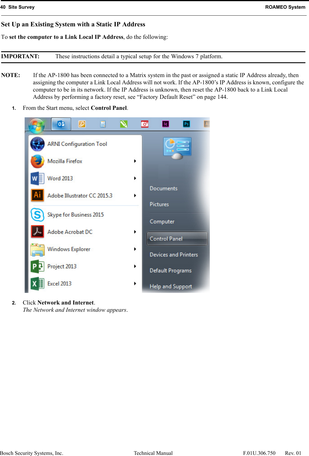 40  Site Survey ROAMEO SystemBosch Security Systems, Inc. Technical Manual  F.01U.306.750 Rev. 01Set Up an Existing System with a Static IP AddressTo set the computer to a Link Local IP Address, do the following:IMPORTANT: These instructions detail a typical setup for the Windows 7 platform.NOTE: If the AP-1800 has been connected to a Matrix system in the past or assigned a static IP Address already, then assigning the computer a Link Local Address will not work. If the AP-1800’s IP Address is known, configure the computer to be in its network. If the IP Address is unknown, then reset the AP-1800 back to a Link Local Address by performing a factory reset, see “Factory Default Reset” on page 144.1. From the Start menu, select Control Panel.2. Click Network and Internet.The Network and Internet window appears.