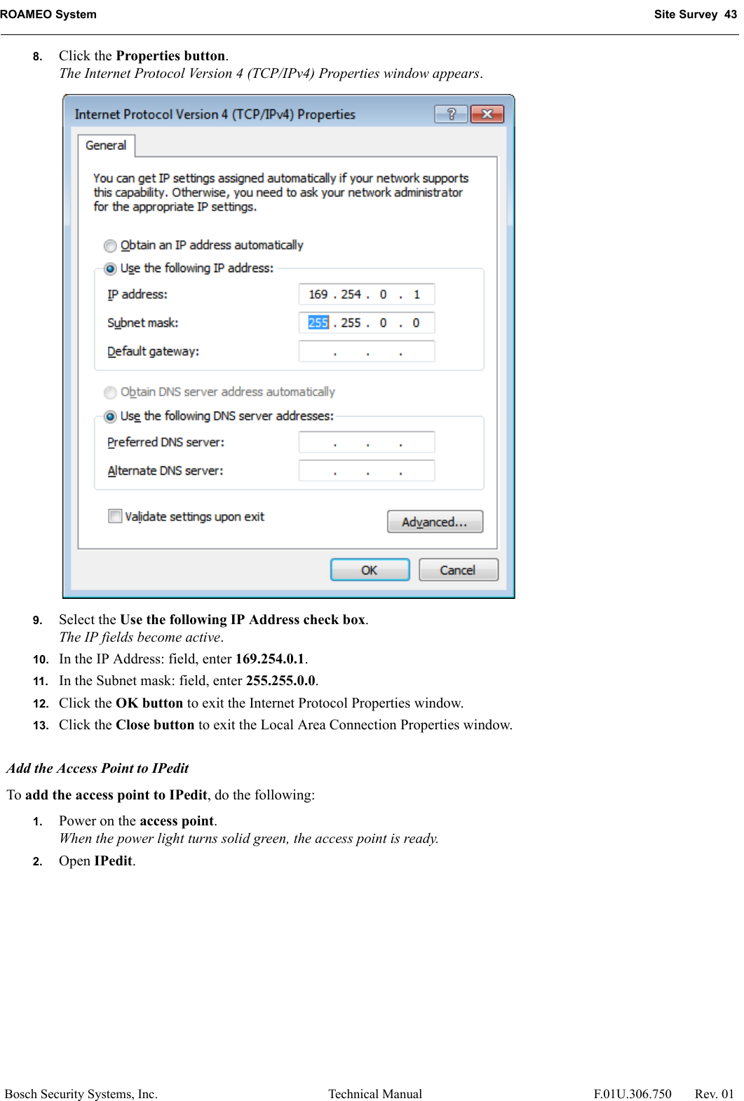 ROAMEO System Site Survey  43Bosch Security Systems, Inc. Technical Manual  F.01U.306.750 Rev. 018. Click the Properties button.The Internet Protocol Version 4 (TCP/IPv4) Properties window appears.9. Select the Use the following IP Address check box.The IP fields become active.10. In the IP Address: field, enter 169.254.0.1.11. In the Subnet mask: field, enter 255.255.0.0.12. Click the OK button to exit the Internet Protocol Properties window. 13. Click the Close button to exit the Local Area Connection Properties window.Add the Access Point to IPeditTo add the access point to IPedit, do the following:1. Power on the access point.When the power light turns solid green, the access point is ready.2. Open IPedit.