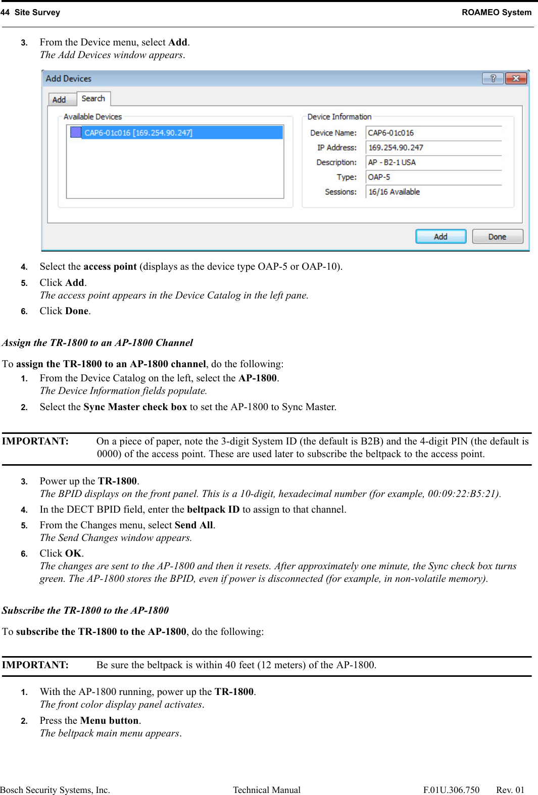 44  Site Survey ROAMEO SystemBosch Security Systems, Inc. Technical Manual  F.01U.306.750 Rev. 013. From the Device menu, select Add.The Add Devices window appears.4. Select the access point (displays as the device type OAP-5 or OAP-10).5. Click Add.The access point appears in the Device Catalog in the left pane.6. Click Done.Assign the TR-1800 to an AP-1800 ChannelTo assign the TR-1800 to an AP-1800 channel, do the following:1. From the Device Catalog on the left, select the AP-1800.The Device Information fields populate.2. Select the Sync Master check box to set the AP-1800 to Sync Master.IMPORTANT: On a piece of paper, note the 3-digit System ID (the default is B2B) and the 4-digit PIN (the default is 0000) of the access point. These are used later to subscribe the beltpack to the access point.3. Power up the TR-1800.The BPID displays on the front panel. This is a 10-digit, hexadecimal number (for example, 00:09:22:B5:21). 4. In the DECT BPID field, enter the beltpack ID to assign to that channel.5. From the Changes menu, select Send All.The Send Changes window appears.6. Click OK.The changes are sent to the AP-1800 and then it resets. After approximately one minute, the Sync check box turns green. The AP-1800 stores the BPID, even if power is disconnected (for example, in non-volatile memory).Subscribe the TR-1800 to the AP-1800To subscribe the TR-1800 to the AP-1800, do the following:IMPORTANT: Be sure the beltpack is within 40 feet (12 meters) of the AP-1800.1. With the AP-1800 running, power up the TR-1800.The front color display panel activates.2. Press the Menu button.The beltpack main menu appears.