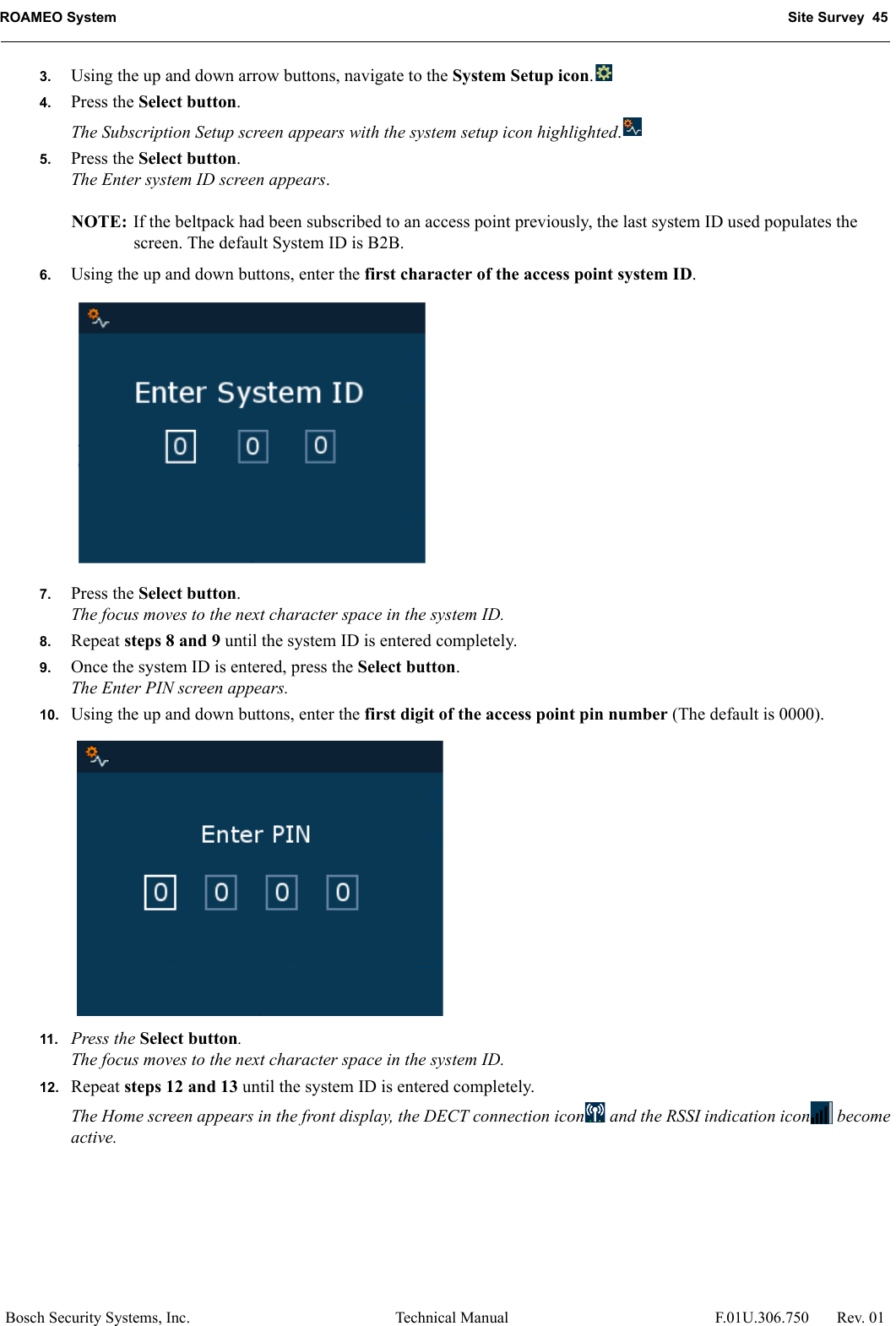 ROAMEO System Site Survey  45Bosch Security Systems, Inc. Technical Manual  F.01U.306.750 Rev. 013. Using the up and down arrow buttons, navigate to the System Setup icon.4. Press the Select button.The Subscription Setup screen appears with the system setup icon highlighted.5. Press the Select button.The Enter system ID screen appears.NOTE: If the beltpack had been subscribed to an access point previously, the last system ID used populates the screen. The default System ID is B2B.6. Using the up and down buttons, enter the first character of the access point system ID.7. Press the Select button.The focus moves to the next character space in the system ID.8. Repeat steps 8 and 9 until the system ID is entered completely.9. Once the system ID is entered, press the Select button.The Enter PIN screen appears.10. Using the up and down buttons, enter the first digit of the access point pin number (The default is 0000).11. Press the Select button.The focus moves to the next character space in the system ID.12. Repeat steps 12 and 13 until the system ID is entered completely.The Home screen appears in the front display, the DECT connection icon  and the RSSI indication icon  become active.