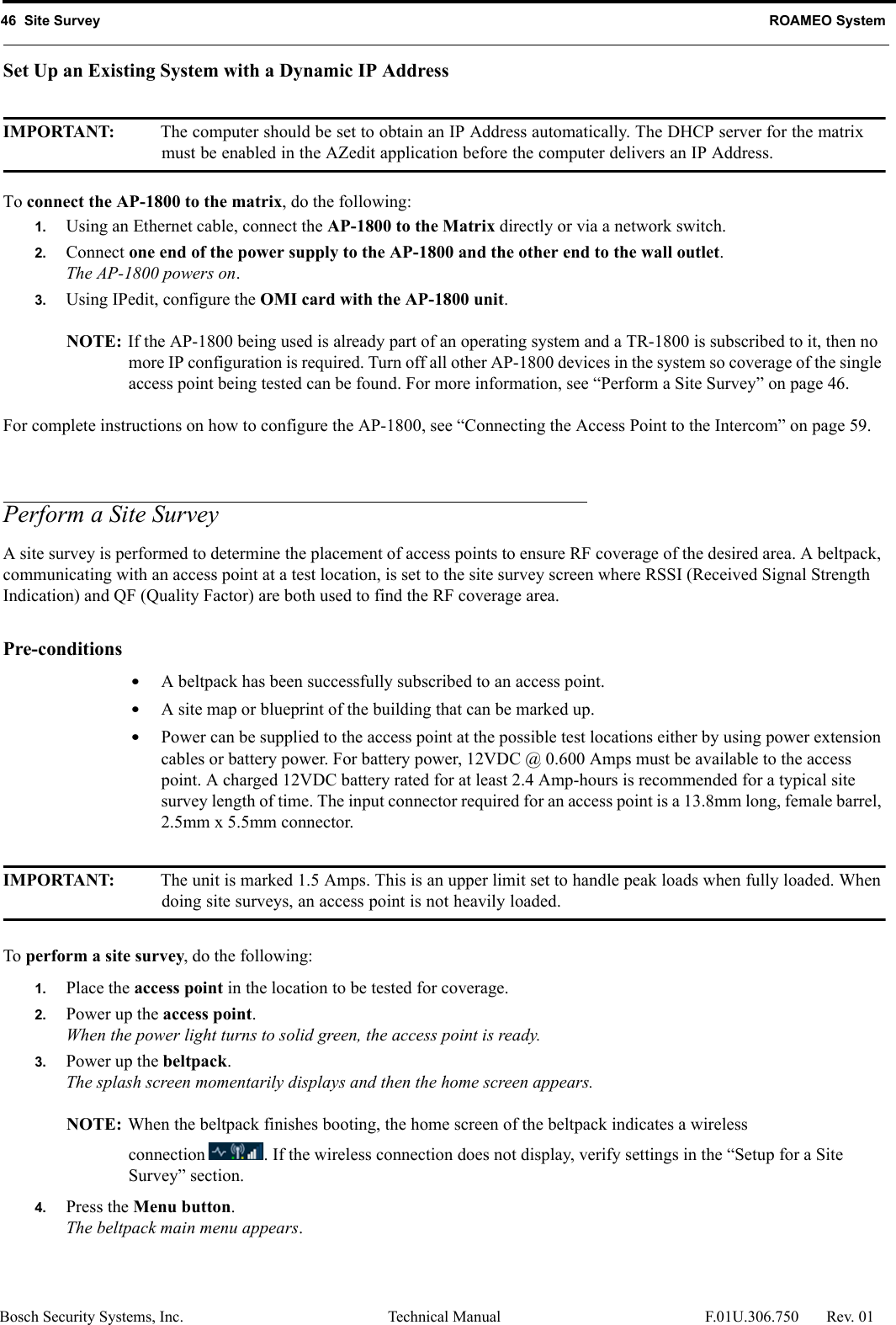 46  Site Survey ROAMEO SystemBosch Security Systems, Inc. Technical Manual  F.01U.306.750 Rev. 01Set Up an Existing System with a Dynamic IP AddressIMPORTANT: The computer should be set to obtain an IP Address automatically. The DHCP server for the matrix must be enabled in the AZedit application before the computer delivers an IP Address.To connect the AP-1800 to the matrix, do the following:1. Using an Ethernet cable, connect the AP-1800 to the Matrix directly or via a network switch.2. Connect one end of the power supply to the AP-1800 and the other end to the wall outlet.The AP-1800 powers on.3. Using IPedit, configure the OMI card with the AP-1800 unit.NOTE: If the AP-1800 being used is already part of an operating system and a TR-1800 is subscribed to it, then no more IP configuration is required. Turn off all other AP-1800 devices in the system so coverage of the single access point being tested can be found. For more information, see “Perform a Site Survey” on page 46.For complete instructions on how to configure the AP-1800, see “Connecting the Access Point to the Intercom” on page 59.Perform a Site SurveyA site survey is performed to determine the placement of access points to ensure RF coverage of the desired area. A beltpack, communicating with an access point at a test location, is set to the site survey screen where RSSI (Received Signal Strength Indication) and QF (Quality Factor) are both used to find the RF coverage area. Pre-conditions •A beltpack has been successfully subscribed to an access point. •A site map or blueprint of the building that can be marked up. •Power can be supplied to the access point at the possible test locations either by using power extension cables or battery power. For battery power, 12VDC @ 0.600 Amps must be available to the access point. A charged 12VDC battery rated for at least 2.4 Amp-hours is recommended for a typical site survey length of time. The input connector required for an access point is a 13.8mm long, female barrel, 2.5mm x 5.5mm connector. IMPORTANT: The unit is marked 1.5 Amps. This is an upper limit set to handle peak loads when fully loaded. When doing site surveys, an access point is not heavily loaded. To perform a site survey, do the following: 1. Place the access point in the location to be tested for coverage.2. Power up the access point.When the power light turns to solid green, the access point is ready. 3. Power up the beltpack.The splash screen momentarily displays and then the home screen appears. NOTE: When the beltpack finishes booting, the home screen of the beltpack indicates a wireless connection . If the wireless connection does not display, verify settings in the “Setup for a Site Survey” section. 4. Press the Menu button.The beltpack main menu appears. 