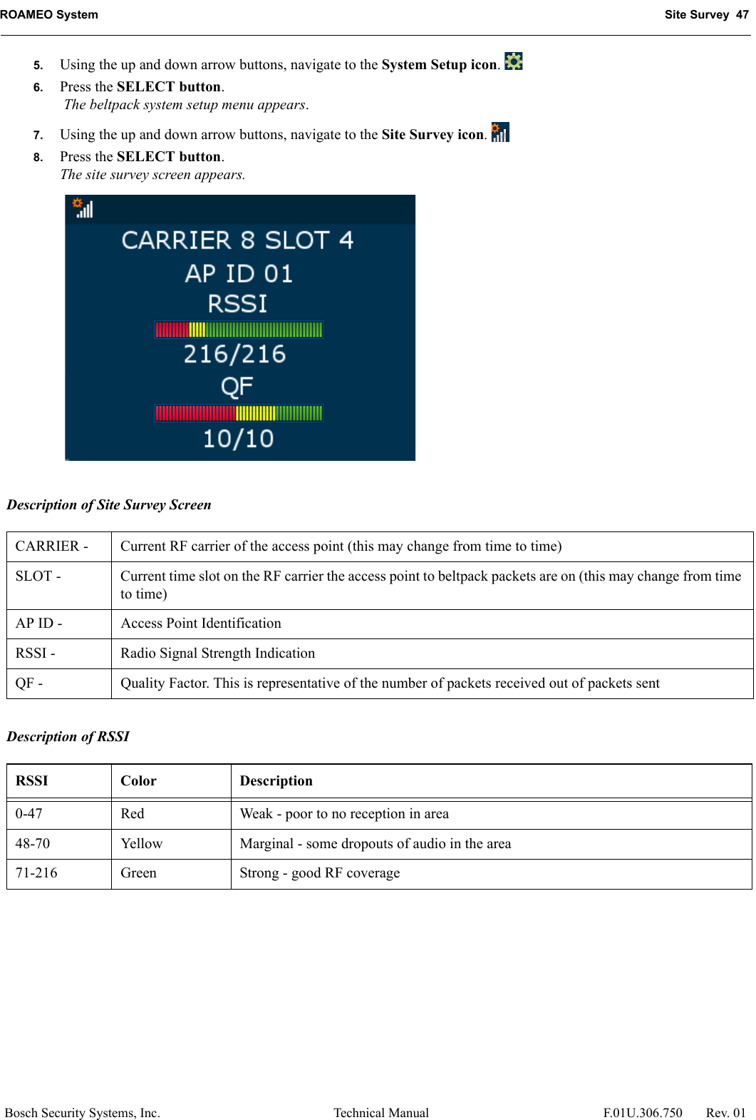 ROAMEO System Site Survey  47Bosch Security Systems, Inc. Technical Manual  F.01U.306.750 Rev. 015. Using the up and down arrow buttons, navigate to the System Setup icon. 6. Press the SELECT button. The beltpack system setup menu appears. 7. Using the up and down arrow buttons, navigate to the Site Survey icon. 8. Press the SELECT button.The site survey screen appears. Description of Site Survey ScreenDescription of RSSICARRIER - Current RF carrier of the access point (this may change from time to time)SLOT -  Current time slot on the RF carrier the access point to beltpack packets are on (this may change from time to time)AP ID -  Access Point IdentificationRSSI -  Radio Signal Strength IndicationQF -  Quality Factor. This is representative of the number of packets received out of packets sentRSSI Color Description0-47 Red Weak - poor to no reception in area48-70 Yellow Marginal - some dropouts of audio in the area71-216 Green Strong - good RF coverage