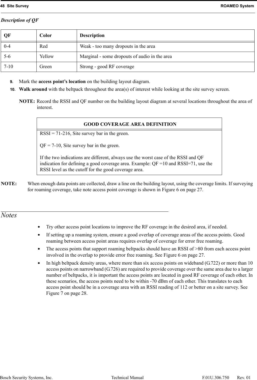 48  Site Survey ROAMEO SystemBosch Security Systems, Inc. Technical Manual  F.01U.306.750 Rev. 01Description of QF9. Mark the access point’s location on the building layout diagram.10. Walk around with the beltpack throughout the area(s) of interest while looking at the site survey screen.NOTE: Record the RSSI and QF number on the building layout diagram at several locations throughout the area of interest.NOTE: When enough data points are collected, draw a line on the building layout, using the coverage limits. If surveying for roaming coverage, take note access point coverage is shown in Figure 6 on page 27.Notes•Try other access point locations to improve the RF coverage in the desired area, if needed.•If setting up a roaming system, ensure a good overlap of coverage areas of the access points. Good roaming between access point areas requires overlap of coverage for error free roaming.•The access points that support roaming beltpacks should have an RSSI of &gt;80 from each access point involved in the overlap to provide error free roaming. See Figure 6 on page 27.•In high beltpack density areas, where more than six access points on wideband (G.722) or more than 10 access points on narrowband (G.726) are required to provide coverage over the same area due to a larger number of beltpacks, it is important the access points are located in good RF coverage of each other. In these scenarios, the access points need to be within -70 dBm of each other. This translates to each access point should be in a coverage area with an RSSI reading of 112 or better on a site survey. See Figure 7 on page 28.QF Color Description0-4 Red Weak - too many dropouts in the area5-6 Yellow Marginal - some dropouts of audio in the area7-10 Green Strong - good RF coverageGOOD COVERAGE AREA DEFINITIONRSSI = 71-216, Site survey bar in the green.QF = 7-10, Site survey bar in the green.If the two indications are different, always use the worst case of the RSSI and QF indication for defining a good coverage area. Example: QF =10 and RSSI=71, use the RSSI level as the cutoff for the good coverage area.