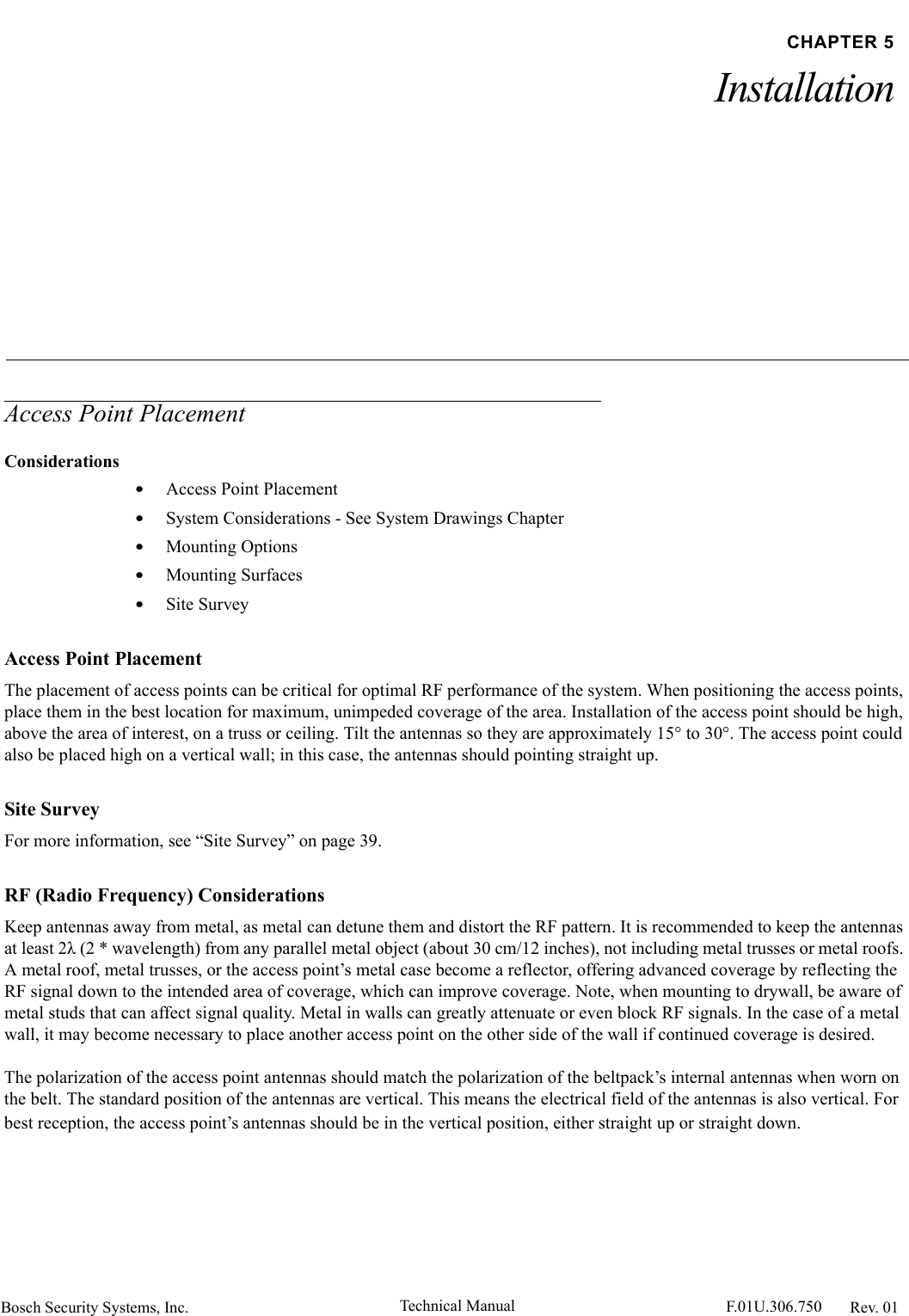 Bosch Security Systems, Inc. Technical Manual  F.01U.306.750 Rev. 01CHAPTER 5InstallationAccess Point PlacementConsiderations•Access Point Placement•System Considerations - See System Drawings Chapter•Mounting Options•Mounting Surfaces•Site SurveyAccess Point PlacementThe placement of access points can be critical for optimal RF performance of the system. When positioning the access points, place them in the best location for maximum, unimpeded coverage of the area. Installation of the access point should be high, above the area of interest, on a truss or ceiling. Tilt the antennas so they are approximately 15° to 30°. The access point could also be placed high on a vertical wall; in this case, the antennas should pointing straight up.Site SurveyFor more information, see “Site Survey” on page 39.RF (Radio Frequency) ConsiderationsKeep antennas away from metal, as metal can detune them and distort the RF pattern. It is recommended to keep the antennas at least 2λ (2 * wavelength) from any parallel metal object (about 30 cm/12 inches), not including metal trusses or metal roofs. A metal roof, metal trusses, or the access point’s metal case become a reflector, offering advanced coverage by reflecting the RF signal down to the intended area of coverage, which can improve coverage. Note, when mounting to drywall, be aware of metal studs that can affect signal quality. Metal in walls can greatly attenuate or even block RF signals. In the case of a metal wall, it may become necessary to place another access point on the other side of the wall if continued coverage is desired.The polarization of the access point antennas should match the polarization of the beltpack’s internal antennas when worn on the belt. The standard position of the antennas are vertical. This means the electrical field of the antennas is also vertical. For best reception, the access point’s antennas should be in the vertical position, either straight up or straight down.