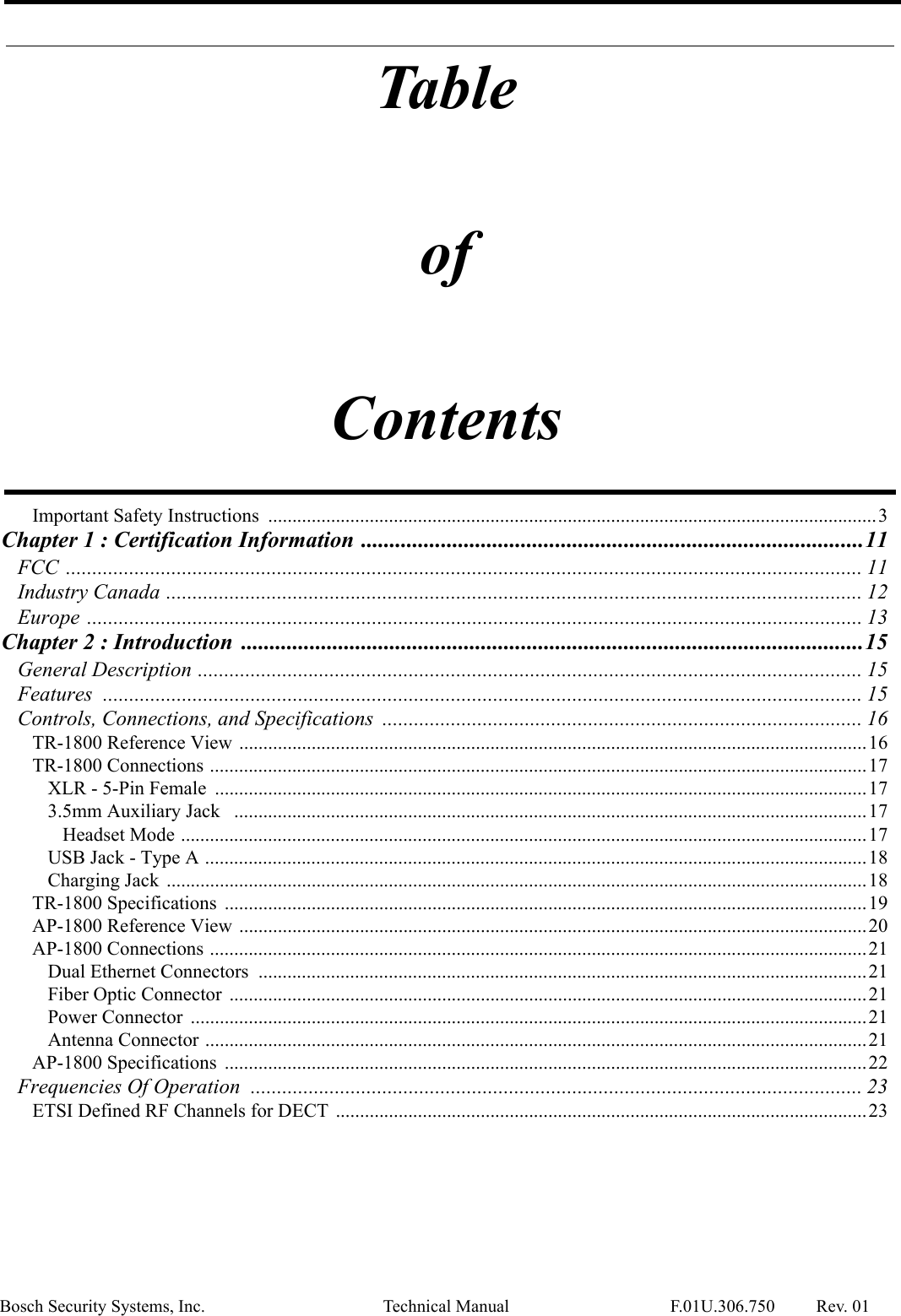 TableofContentsBosch Security Systems, Inc. Technical Manual F.01U.306.750 Rev. 01Important Safety Instructions  ..............................................................................................................................3Chapter 1 : Certification Information ........................................................................................11FCC ....................................................................................................................................................... 11Industry Canada .................................................................................................................................... 12Europe ................................................................................................................................................... 13Chapter 2 : Introduction  .............................................................................................................15General Description .............................................................................................................................. 15Features  ................................................................................................................................................ 15Controls, Connections, and Specifications  ........................................................................................... 16TR-1800 Reference View ..................................................................................................................................16TR-1800 Connections ........................................................................................................................................17XLR - 5-Pin Female  .......................................................................................................................................173.5mm Auxiliary Jack   ...................................................................................................................................17Headset Mode ..............................................................................................................................................17USB Jack - Type A .........................................................................................................................................18Charging Jack  .................................................................................................................................................18TR-1800 Specifications  .....................................................................................................................................19AP-1800 Reference View ..................................................................................................................................20AP-1800 Connections ........................................................................................................................................21Dual Ethernet Connectors  ..............................................................................................................................21Fiber Optic Connector  ....................................................................................................................................21Power Connector  ............................................................................................................................................21Antenna Connector .........................................................................................................................................21AP-1800 Specifications  .....................................................................................................................................22Frequencies Of Operation .................................................................................................................... 23ETSI Defined RF Channels for DECT  ..............................................................................................................23