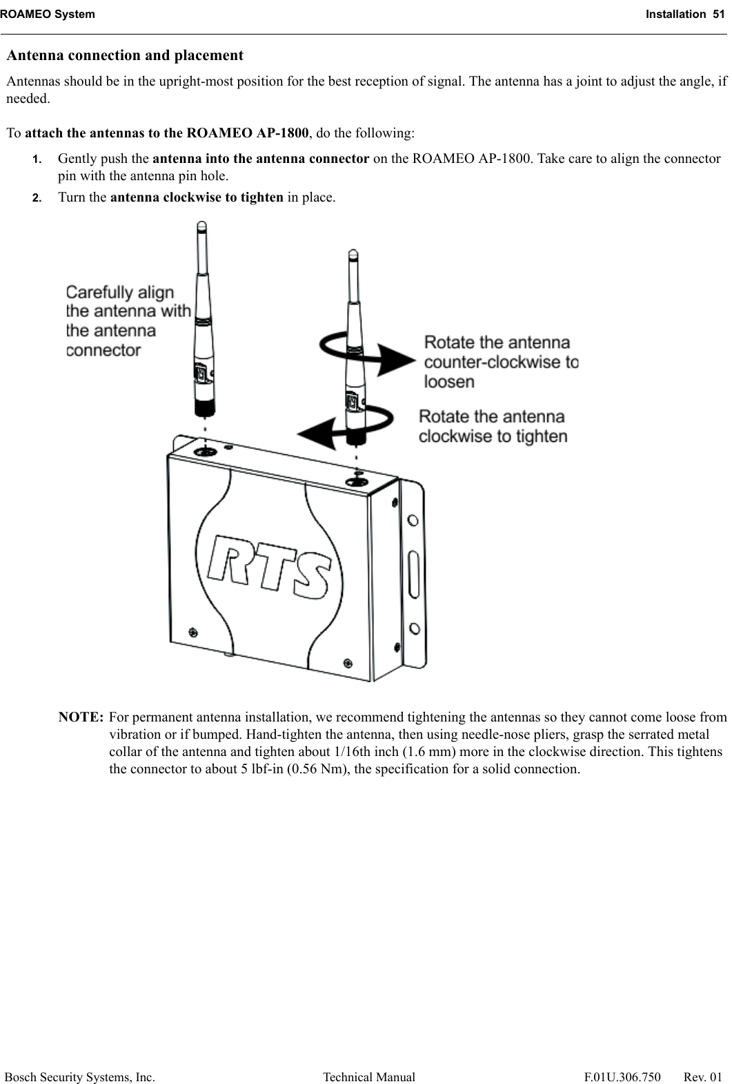 ROAMEO System Installation  51Bosch Security Systems, Inc. Technical Manual  F.01U.306.750 Rev. 01Antenna connection and placement Antennas should be in the upright-most position for the best reception of signal. The antenna has a joint to adjust the angle, if needed. To attach the antennas to the ROAMEO AP-1800, do the following: 1. Gently push the antenna into the antenna connector on the ROAMEO AP-1800. Take care to align the connector pin with the antenna pin hole. 2. Turn the antenna clockwise to tighten in place. NOTE: For permanent antenna installation, we recommend tightening the antennas so they cannot come loose from vibration or if bumped. Hand-tighten the antenna, then using needle-nose pliers, grasp the serrated metal collar of the antenna and tighten about 1/16th inch (1.6 mm) more in the clockwise direction. This tightens the connector to about 5 lbf-in (0.56 Nm), the specification for a solid connection. 