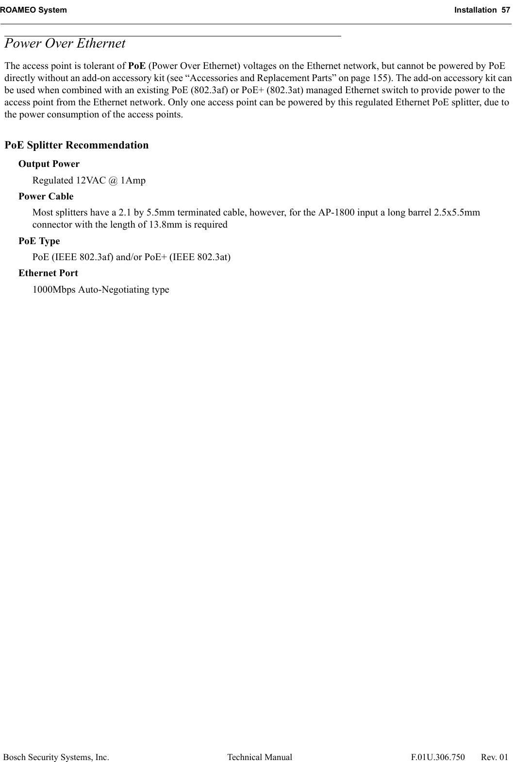 ROAMEO System Installation  57Bosch Security Systems, Inc. Technical Manual  F.01U.306.750 Rev. 01Power Over EthernetThe access point is tolerant of PoE (Power Over Ethernet) voltages on the Ethernet network, but cannot be powered by PoE directly without an add-on accessory kit (see “Accessories and Replacement Parts” on page 155). The add-on accessory kit can be used when combined with an existing PoE (802.3af) or PoE+ (802.3at) managed Ethernet switch to provide power to the access point from the Ethernet network. Only one access point can be powered by this regulated Ethernet PoE splitter, due to the power consumption of the access points.PoE Splitter RecommendationOutput PowerRegulated 12VAC @ 1AmpPower CableMost splitters have a 2.1 by 5.5mm terminated cable, however, for the AP-1800 input a long barrel 2.5x5.5mm connector with the length of 13.8mm is requiredPoE TypePoE (IEEE 802.3af) and/or PoE+ (IEEE 802.3at)Ethernet Port1000Mbps Auto-Negotiating type